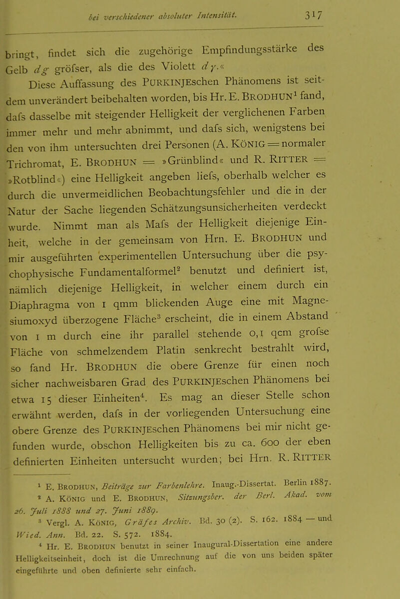 bringt, findet sich die zugehörige Empfindungsstärke des Gelb dg gröfser, als die des Violett dy.'.<. Diese Auffassung des PuRKiNjEschen Phänomens ist seit- dem unverändert beibehalten worden, bis Hr. E. Brodhun^ fand, dafs dasselbe mit steigender Helligkeit der verglichenen Farben immer mehr und mehr abnimmt, und dafs sich, wenigstens bei den von ihm untersuchten drei Personen (A. KÖNIG = normaler Trichromat, E. BrodhUN = »Grünblind« und R. RITTER = »Rotblind cc) eine Helligkeit angeben liefs, oberhalb welcher es durch die unvermeidlichen Beobachtungsfehler und die in der Natur der Sache liegenden Schätzungsunsicherheiten verdeckt wurde. Nimmt man als Mafs der Helligkeit diejenige Ein- heit, welche in der gemeinsam von Hrn. E. BroDHUN und mir ausgeführten experimentellen Untersuchung über die psy- chophysische Fundamentalformel^ benutzt und definiert ist, nämlich diejenige Helligkeit, in welcher einem durch ein Diaphragma von i qmm blickenden Auge eine mit Magne- siumoxyd überzogene Fläche^* erscheint, die in einem Abstand von I m durch eine ihr parallel stehende 0,1 qcm grofse Fläche von schmelzendem Platin senkrecht bestrahlt wird, so fand Hr. Brodhun die obere Grenze für einen noch sicher nachweisbaren Grad des PURKINJEschen Phänomens bei etwa 15 dieser Einheiten*. Es mag an dieser Stelle schon erwähnt werden, dafs in der vorliegenden Untersuchung eine obere Grenze des PuRKiNJEschen Phänomens bei mir nicht ge- funden wurde, obschon Helligkeiten bis zu ca. 600 der eben definierten Einheiten untersucht wurden; bei Hrn. R. RiTTER 1 E. Brodhun, Beiträge zur Farbenlehre. Inaug.-Dissertat. Berlin 1887. « A. KÖNIG und E. Brodhun, Sitzungsber. der Berl. Akad. vom 26. Juli j88S und 27. Juni i88g. Vergl. A. König, Gräfes Archiv, üd. 30 (2). S. 162. 1884 — und Wied. Ann. Bd. 22. S. 572. 1884. * Hr. E. Brodhun benutzt in seiner Inaugural-Dissertation eine andere Helligkeitseinheit, doch ist die Umrechnung auf die von uns beiden später eingeftihrte und oben definierte sehr einfach.
