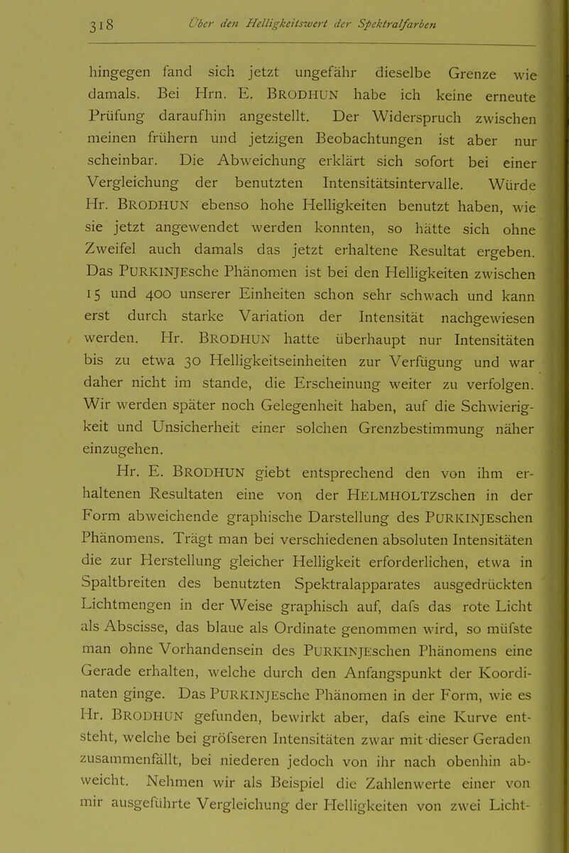 hingegen fand sich jetzt ungefähr dieselbe Grenze wie damals. Bei Hrn. E. Brodhun habe ich keine erneute Prüfung daraufhin angestellt. Der Widerspruch zwischen meinen frühern und jetzigen Beobachtungen ist aber nur scheinbar. Die Abweichung erklärt sich sofort bei einer Vergleichung der benutzten Intensitätsintervalle. Würde Hr. Brodhun ebenso hohe Helligkeiten benutzt haben, wie sie jetzt angewendet werden konnten, so hätte sich ohne Zweifel auch damals das jetzt erhaltene Resultat ergeben. Das PURKiNjEsche Phänomen ist bei den Helligkeiten zwischen 15 und 400 unserer Einheiten schon sehr schwach und kann erst durch starke Variation der Intensität nachgewiesen werden. Hr. BRODHUN hatte überhaupt nur Intensitäten bis zu etwa 30 Helligkeitseinheiten zur Verfügung und war daher nicht im stände, die Erscheinung weiter zu verfolgen. Wir werden später noch Gelegenheit haben, auf die Schwierig- keit und Unsicherheit einer solchen Grenzbestimmung näher einzugehen. Hr. E. Brodhun giebt entsprechend den von ihm er- haltenen Resultaten eine von der HELMHOLTZschen in der Form abweichende graphische Darstellung des PüRKiNJEschen Phänomens. Trägt man bei verschiedenen absoluten Intensitäten die zur Herstellung gleicher Helligkeit erforderlichen, etwa in Spaltbreiten des benutzten Spektralapparates ausgedrückten Lichtmengen in der Weise graphisch auf, dafs das rote Licht als Abscisse, das blaue als Ordinate genommen wird, so müfste man ohne Vorhandensein des PuRKINJEschen Phänomens eine Gerade erhalten, welche durch den Anfangspunkt der Koordi- naten ginge. Das PuRKiNjEsche Phänomen in der Form, wie es Hr. Brodhun gefunden, bewirkt aber, dafs eine Kurve ent- steht, welche bei gröfseren Intensitäten zwar mit dieser Geraden zusammenfällt, bei niederen jedoch von ihr nach obenhin ab- weicht. Nehmen wir als Beispiel die Zahlenwerte einer von mir ausgeführte Vergleichung der Helligkeiten von zwei Licht-