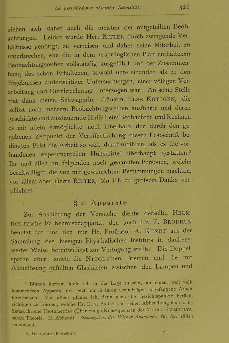 ziehen sich daher auch die meisten der mitgeteilten Beob- achtungen. Leider wurde Herr RiTTER durch zwingende Ver- hältnisse genötigt, zu verreisen und daher seine Mitarbeit zu unterbrechen, ehe die in dem ursprünglichen Plan enthaltenen Beobachtungsreihen vollständig ausgeführt und der Zusammen- hang des schon Erhaltenen, sowohl untereinander als zu den Ergebnissen anderweitiger Untersuchungen, einer völligen Ver- arbeitung und Durchrechnung unterzogen war. An seine Stelle trat dann meine Schwägerin, Fräulein ELSE RÖTTGEN, die selbst noch mehrere Beobachtungsreihen ausführte und deren geschickte und ausdauernde Hülfe beim Beobachten und Rechnen es mir allein ermöglichte, noch innerhalb der durch den ge- gebenen Zeitpunkt der Veröffentlichung dieser Festschrift be- dingten Frist die Arbeit so weit durchzuführen, als es die vor- handenen experimentellen Hülfsmittel überhaupt gestatten.^ Ihr und allen im folgenden noch genannten Personen, welche bereitwilligst die von mir gewünschten Bestimmungen machten, vor allem aber Herrn RITTER, bin ich zu grofsem Danke ver-- pflichtet. § 2. Apparate. Zur Ausführung der Versuche diente derselbe Helm- HOLTZsche Farbenmischapparat, den auch Hr. E. Brodhun benutzt hat und den mir Hr. Professor A. KUNDT aus der Sammlung des hiesigen Physikalischen Instituts in dankens- werter Weise bereitwilligst zur Verfügung stellte. Die Doppel- spathe aber, sowie die NiCOLschen Prismen und die mit Alaunlösung gefüllten Glaskästen zwischen den Lampen und ' Binnen kurzem hoffe ich in der Lage zu sein, an einem weit voll- kommeneren Apparate die jetzt nur in ihren Grundzügen angefangene Arbeit fortzusetzen. Vor allem glaube ich, dann auch die Gesichtspunkte berück- sichtigen zu können, welche Hr. E. V. BrÜCKK in seiner Abhandlung über »Die heterochrome Photometrie« (Über einige Konsequenzen der Young-Helmholtz- schen Theorie. II. Abhandl. Sitztmgsber. der Wiener Akademie. Bd. 84. 1881) entwickelt. 21 V. HELMHOLTZ-Feslschrift.