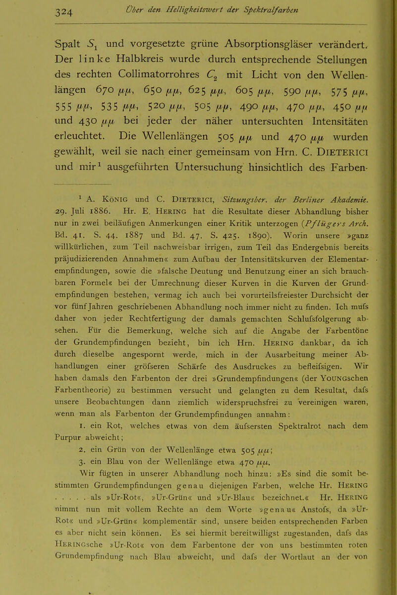 Spalt 5i und vorgesetzte grüne Absorptionsgläser verändert. Der linke Halbkreis wurde durch entsprechende Stellungen des rechten Collimatorrohres mit Licht von den Wellen- längen 670 6so/j.fj,, 62s fj,fj,, 60s (jt.(ji, S90 f^ft, 575 i/- 555 jW'i'. 535 |W'/W'. 520 jUju,, 505/W-jU, 490/W'jW', 470 4SO fjfi und 430 fjfj, bei jeder der näher untersuchten Intensitäten erleuchtet. Die Wellenlängen 505 fifj, und 470 fifi wurden gewählt, weil sie nach einer gemeinsam von Hrn. C. DiETERiCi und mir^ ausgeführten Untersuchung hinsichtlich des Farben- 1 A. König und C. Dieterici, Sitzungsber. der Berliner Akademie. 29. Juli 1886. Hr. E. Hering hat die Resultate dieser Abhandlung bisher nur in zwei beiläufigen Anmerkungen einer Kritik unterzogen {Pflügers Arch. Bd. 41. S. 44. 1887 und Bd. 47. S. 425. 1890). Worin unsere »ganz willkürlichen, zum Teil nachweisbar irrigen, zum Teil das Endergebnis bereits präjudizierenden Annahmen« zum Aufbau der Intensitätskurven der Elementar- empfindungen, sowie die »falsche Deutung und Benutzung einer an sich brauch- baren Formel« bei der Umrechnung dieser Kurven in die Kurven der Grund- empfindungen bestehen, vermag ich auch bei vorurteilsfreiester Durchsicht der vor fünf Jahren geschriebenen Abhandlung noch immer nicht zu finden. Ich mufs daher von jeder Rechtfertigung der damals gemachten Schlufsfolgerung ab- sehen. Für die Bemerkung, welche sich auf die Angabe der Farbentöne der Grundempfindungen bezieht, bin ich Hrn. Hering dankbar, da ich durch dieselbe angespornt werde, mich in der Ausarbeitung meiner Ab- handlungen einer gröfseren Schärfe des Ausdruckes zu befleifsigen. Wir haben damals den Farbenton der drei »Grundempfindungen« (der YoüNGschen Farbentheorie) zu bestimmen versucht und gelangten zu dem Resultat, dafs unsere Beobachtungen dann ziemlich widerspruchsfrei zu vereinigen waren, wenn man als Farbenton der Grundempfindungen annahm: 1. ein Rot, welches etwas von dem äufsersten Spektralrot nach dem Purpur abweicht; 2. ein Grün von der Wellenlänge etwa 505 3. ein Blau von der Wellenlänge etwa 470 Wir fügten in unserer Abhandlung noch hinzu: »Es sind die somit be- stimmten Grundempfindungen genau diejenigen Farben, welche Hr. Hering als »Ur-Rot«, »Ur-Grün« und »Ur-Blau« bezeichnet.« Hr. Hering nimmt nun mit vollem Rechte an dem Worte »genau« Anstofs, da »Ur- Rot« und »Ur-Grün« komplementär sind, unsere beiden entsprechenden Farben es aber nicht sein können. Es sei hiermit bereitwilligst zugestanden, dafs das IlERiNGsche »Ur-Rot« von dem Farbentone der von uns bestimmten roten Grundempfindung nach Blau abweicht, und dafs der Wortlaut an der von