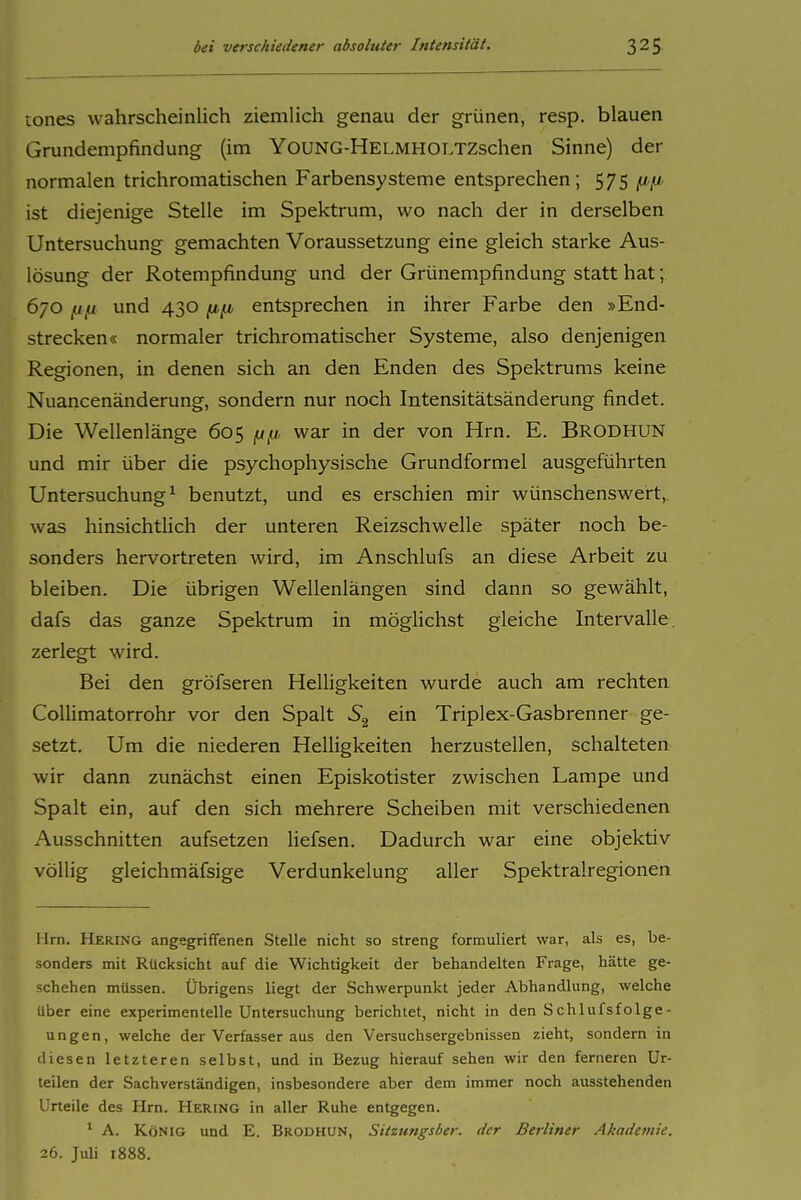 üones wahrscheinlich ziemHch genau der grünen, resp. blauen Grundempfindung (im YouNG-HELMHOLTZschen Sinne) der normalen trichromatischen Farbensysteme entsprechen; 575 fjtfi ist diejenige Stelle im Spektrum, wo nach der in derselben Untersuchung gemachten Voraussetzung eine gleich starke Aus- lösung der Rotempfindung und der Grünempfindung statt hat; 670 [ifi und 430 Hfl entsprechen in ihrer Farbe den »End- strecken« normaler trichromatischer Systeme, also denjenigen Regionen, in denen sich an den Enden des Spektrums keine Nuancenänderung, sondern nur noch Intensitätsänderung findet. Die Wellenlänge 605 (xy, war in der von Hrn. E. Brodhun und mir über die psychophysische Grundformel ausgeführten Untersuchung^ benutzt, und es erschien mir wünschenswert, was hinsichtlich der unteren Reizschwelle später noch be- sonders hervortreten wird, im Anschlufs an diese Arbeit zu bleiben. Die übrigen Wellenlängen sind dann so gewählt, dafs das ganze Spektrum in möglichst gleiche Intervalle, zerlegt wird. Bei den gröfseren Heüigkeiten wurde auch am rechten ColHmatorrohr vor den Spalt ein Triplex-Gasbrenner ge- setzt. Um die niederen Helligkeiten herzustellen, schalteten wir dann zunächst einen Episkotister zwischen Lampe und Spalt ein, auf den sich mehrere Scheiben mit verschiedenen Ausschnitten aufsetzen liefsen. Dadurch war eine objektiv völlig gleichmäfsige Verdunkelung aller Spektralregionen Hrn. Hering angsgriffenen Stelle nicht so streng formuliert war, als es, be- sonders mit Rücksicht auf die Wichtigkeit der behandelten Frage, hätte ge- schehen müssen. Übrigens liegt der Schwerpunkt jeder Abhandlung, welche über eine experimentelle Untersuchung berichtet, nicht in den Schlufsfolge- ungen, welche der Verfasser aus den Versuchsergebnissen zieht, sondern in diesen letzteren selbst, und in Bezug hierauf sehen wir den ferneren Ur- teilen der Sachverständigen, insbesondere aber dem immer noch ausstehenden Urteile des Hrn. Hering in aller Ruhe entgegen. * A. König und E. Brodhun, Sitzungsber. der Berliner Akademie. 26. Juli 1888.