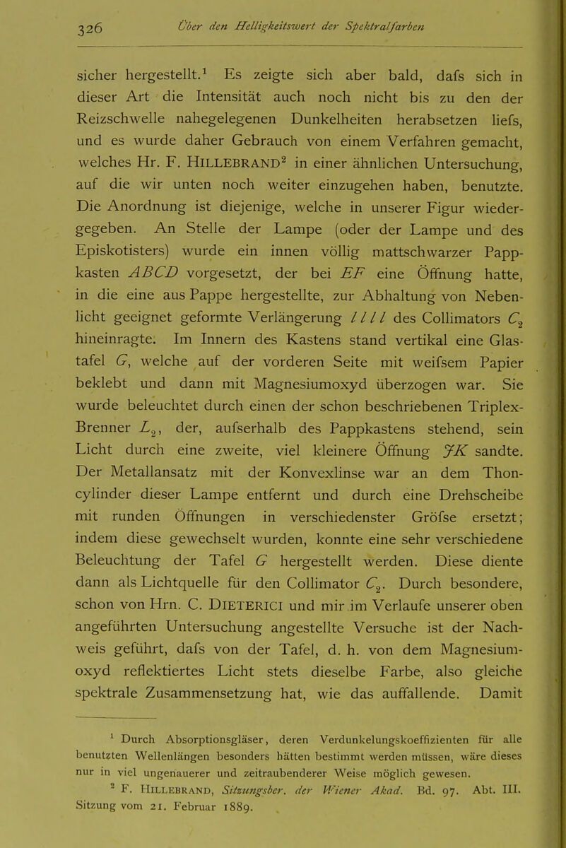 sicher hergestellt.^ Es zeigte sich aber bald, dafs sich in dieser Art die Intensität auch noch nicht bis zu den der Reizschwelle nahegelegenen Dunkelheiten herabsetzen liefs, und es wurde daher Gebrauch von einem Verfahren gemacht, welches Hr. F. HlLLEBRAND^ in einer ähnlichen Untersuchung, auf die wir unten noch weiter einzugehen haben, benutzte. Die Anordnung ist diejenige, welche in unserer Figur wieder- gegeben. An Stelle der Lampe (oder der Lampe und des Episkotisters) wurde ein innen völlig mattschwarzer Papp- kasten AB CD vorgesetzt, der bei EF eine Öffnung hatte, in die eine aus Pappe hergestellte, zur Abhaltung von Neben- Ucht geeignet geformte Verlängerung / / / / des Collimators hineinragte. Im Innern des Kastens stand vertikal eine Glas- tafel G, welche auf der vorderen Seite mit weifsem Papier beklebt und dann mit Magnesiumoxyd überzogen war. Sie wurde beleuchtet durch einen der schon beschriebenen Triplex- Brenner L^, der, aufserhalb des Pappkastens stehend, sein Licht durch eine zweite, viel kleinere Öffnung JK sandte. Der Metallansatz mit der Konvexlinse war an dem Thon- cylinder dieser Lampe entfernt und durch eine Drehscheibe mit runden Öffnungen in verschiedenster Gröfse ersetzt; indem diese gewechselt wurden, konnte eine sehr verschiedene Beleuchtung der Tafel G hergestellt werden. Diese diente dann als Lichtquelle für den Collimator C^. Durch besondere, schon von Hrn. C. DiETERici und mir im Verlaufe unserer oben angeführten Untersuchung angestellte Versuche ist der Nach- weis geführt, dafs von der Tafel, d. h. von dem Magnesium- oxyd reflektiertes Licht stets dieselbe Farbe, also gleiche spektrale Zusammensetzung hat, wie das auffallende. Damit ' Durch Absorptionsgläser, deren Verdunkelungskoeffizienten für alle benutzten Wellenlängen besonders hätten bestimmt werden müssen, wäre dieses nur in viel ungenauerer und zeitraubenderer Weise möglich gewesen. ^ F. Hillebrand, SUzungsber. der V/iencr Akad. Bd. 97. Abt. III. Sitzung vom 21. Februar 1889.
