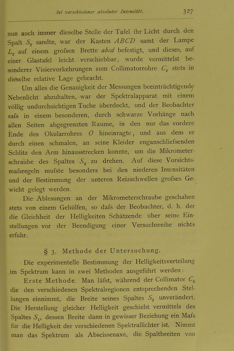nun auch immer dieselbe Stelle der Tafel ihr Licht durch den Spalt sandte, war der Kasten ABCD samt der Lampe L.^ auf einem grofsen Brette abcd befestigt, und dieses, auf einer Glastafel leicht verschiebbar, wurde vermittelst be- sonderer Visiervorkehrungen zum Collimatorrohre stets in dieselbe relative Lage gebracht. Um alles die Genauigkeit der Messungen beeinträchtigende Nebenlicht abzuhalten, Avar der Spektralapparat mit einem völlig undurchsichtigen Tuche überdeckt, und der Beobachter safs in einem besonderen, durch schwarze Vorhänge nach allen Seiten abgegrenzten Räume, in den nur das vordere Ende des Okularrohres 0 hineinragte, und aus dem er durch einen schmalen, an seine Kleider enganschliefsenden Schlitz den Arm hinausstrecken konnte, um die Mikrometer- schraube des Spaltes zu drehen. Auf diese Vorsichts- mafsreeeln mufste besonders bei den niederen Intensitäten und der Bestimmung der unteren Reizschwellen grofses Ge- wicht gelegt werden. Die Ablesungen an der Mikrometerschraube geschahen stets von einem Gehülfen, so dafs der Beobachter, d. h. der die Gleichheit der Helligkeiten Schätzende über seine Ein- stellungen vor der Beendigung einer Versuchsreihe nichts erfuhr. § 3. Methode der Untersuchung. Die experimentelle Bestimmung der Helligkeitsverteilung im Spektrum kann in zwei Methoden ausgeführt werden: Erste Methode. Man läfst, während der Collimator C,^ die den verschiedenen Spektralregionen entsprechenden Stel- lungen einnimmt, die Breite seines Spaltes unverändert. Die Herstellung gleicher Helligkeit geschieht vermittels des Spaltes S^, dessen Breite dann in gewisser Beziehung ein Mafs für die Helligkeit der verschiedenen Spektrallichter ist. Nimmt man das Spektrum als Abscissenaxe, die Spaltbreiten von