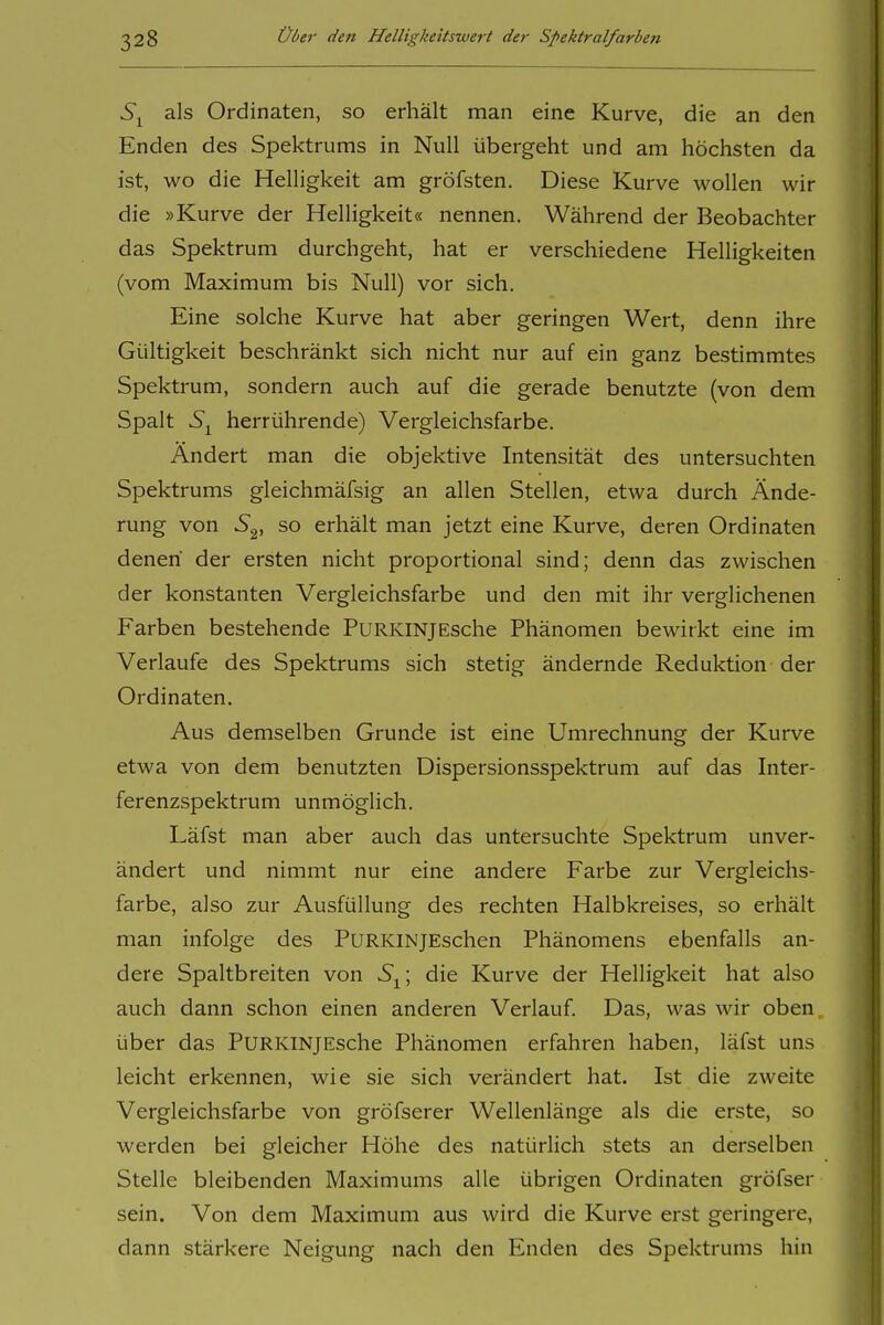 als Ordinaten, so erhält man eine Kurve, die an den Enden des Spektrums in Null übergeht und am höchsten da ist, wo die Helligkeit am gröfsten. Diese Kurve wollen wir die »Kurve der Helligkeit« nennen. Während der Beobachter das Spektrum durchgeht, hat er verschiedene Helligkeiten (vom Maximum bis Null) vor sich. Eine solche Kurve hat aber geringen Wert, denn ihre Gültigkeit beschränkt sich nicht nur auf ein ganz bestimmtes Spektrum, sondern auch auf die gerade benutzte (von dem Spalt 5^ herrührende) Vergleichsfarbe. Ändert man die objektive Intensität des untersuchten Spektrums gleichmäfsig an allen Stellen, etwa durch Ände- rung von S^, so erhält man jetzt eine Kurve, deren Ordinaten denen' der ersten nicht proportional sind; denn das zwischen der konstanten Vergleichsfarbe und den mit ihr verglichenen Farben bestehende PuRKiNJESche Phänomen bewirkt eine im Verlaufe des Spektrums sich stetig ändernde Reduktion der Ordinaten. Aus demselben Grunde ist eine Umrechnung der Kurve etwa von dem benutzten Dispersionsspektrum auf das Inter- ferenzspektrum unmöglich. Läfst man aber auch das untersuchte Spektrum unver- ändert und nimmt nur eine andere Farbe zur Vergleichs- farbe, also zur Ausfüllung des rechten Halbkreises, so erhält man infolge des PURKiNjEschen Phänomens ebenfalls an- dere Spaltbreiten von die Kurve der Helligkeit hat also auch dann schon einen anderen Verlauf. Das, was wir oben über das PURKiNjEsche Phänomen erfahren haben, läfst uns leicht erkennen, wie sie sich verändert hat. Ist die zweite Vergleichsfarbe von gröfserer Wellenlänge als die erste, so werden bei gleicher Höhe des natürlich stets an derselben Stelle bleibenden Maximums alle übrigen Ordinaten gröfser sein. Von dem Maximum aus wird die Kurve erst geringere, dann stärkere Neigung nach den Enden des Spektrums hin