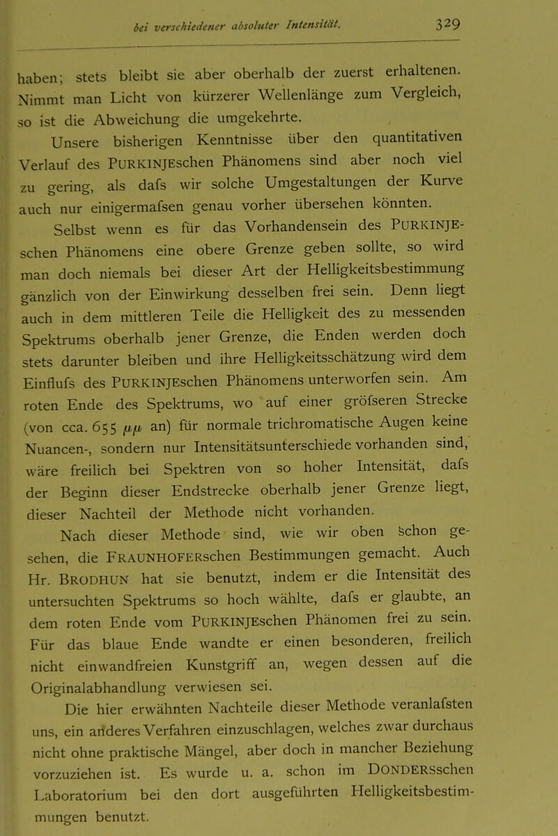haben; stets bleibt sie aber oberhalb der zuerst erhaltenen. Nimmt man Licht von kürzerer Wellenlänge zum Vergleich, so ist die Abweichung die umgekehrte. Unsere bisherigen Kenntnisse über den quantitativen Verlauf des PuRKiNJEschen Phänomens sind aber noch viel zu gering, als dafs wir solche Umgestaltungen der Kurve auch nur einigermafsen genau vorher übersehen könnten. Selbst wenn es für das Vorhandensein des PURKINJE- schen Phänomens eine obere Grenze geben sollte, so wird man doch niemals bei dieser Art der Helligkeitsbestimmung gänzlich von der Einwirkung desselben frei sein. Denn liegt auch in dem mittleren Teile die Helligkeit des zu messenden Spektrums oberhalb jener Grenze, die Enden werden doch stets darunter bleiben und ihre Helligkeitsschätzung wird dem Einflufs des PuRKTNJEschen Phänomens unterworfen sein. Am roten Ende des Spektrums, wo auf einer gröfseren Strecke (von cca. 655 fifi an) für normale trichromatische Augen keine Nuancen-, sondern nur Intensitätsunterschiede vorhanden sind, wäre freilich bei Spektren von so hoher Intensität, dafs der Beginn dieser Endstrecke oberhalb jener Grenze liegt, dieser Nachteil der Methode nicht vorhanden. Nach dieser Methode sind, wie wir oben Schon ge- sehen, die FRAUNHOFERschen Bestimmungen gemacht. Auch Hr. Brodhun hat sie benutzt, indem er die Intensität des untersuchten Spektrums so hoch wählte, dafs er glaubte, an dem roten Ende vom PURKiNJEschen Phänomen frei zu sem. Für das blaue Ende wandte er einen besonderen, freilich nicht einwandfreien Kunstgriff an, wegen dessen auf die Originalabhandlung verwiesen sei. Die hier erwähnten Nachteile dieser Methode veranlafsten uns, ein arideres Verfahren einzuschlagen, welches zwar durchaus nicht ohne praktische Mängel, aber doch in mancher Beziehung vorzuziehen ist. Es wurde u. a. schon im DONDERSschen Laboratorium bei den dort ausgeführten Helligkeitsbestim- mungen benutzt.