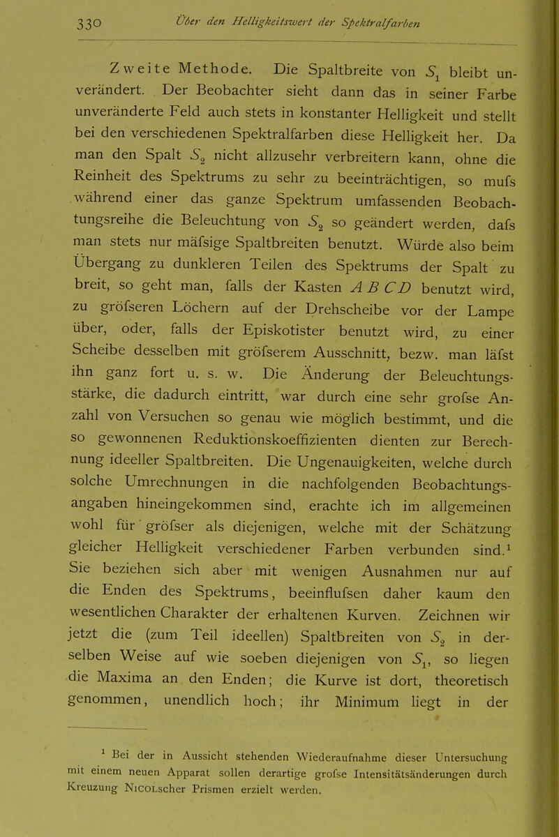 Zweite Methode. Die Spaltbreite von bleibt un- verändert. Der Beobachter sieht dann das in seiner Farbe unveränderte Feld auch stets in konstanter Helligkeit und stellt bei den verschiedenen Spektralfarben diese Helligkeit her. Da man den Spalt nicht allzusehr verbreitern kann, ohne die Reinheit des Spektrums zu sehr zu beeinträchtigen, so mufs während einer das ganze Spektrum umfassenden Beobach- tungsreihe die Beleuchtung von so geändert werden, dafs man stets nur mäfsige Spaltbreiten benutzt. Würde also beim Übergang zu dunkleren Teilen des Spektrums der Spalt zu breit, so geht man, falls der Kasten A B CD benutzt wird, zu gröfseren Löchern auf der Drehscheibe vor der Lampe über, oder, falls der Episkotister benutzt wird, zu einer Scheibe desselben mit gröfserem Ausschnitt, bezw. man läfst ihn ganz fort u. s. w. Die Änderung der Beleuchtungs- stärke, die dadurch eintritt, war durch eine sehr grofse An- zahl von Versuchen so genau wie möglich bestimmt, und die so gewonnenen Reduktionskoeffizienten dienten zur Berech- nung ideeller Spaltbreiten. Die Ungenauigkeiten, welche durch solche Umrechnungen in die nachfolgenden Beobachtungs- angaben hineingekommen sind, erachte ich im allgemeinen wohl für ■ gröfser als diejenigen, welche mit der Schätzung gleicher Helligkeit verschiedener Farben verbunden sind.^ Sie beziehen sich aber mit wenigen Ausnahmen nur auf die Enden des Spektrums, beeinflufsen daher kaum den wesentlichen Charakter der erhaltenen Kurven. Zeichnen wir jetzt die (zum Teil ideellen) Spaltbreiten von S.^ in der- selben Weise auf wie soeben diejenigen von 5^ so liegen die Maxima an den Enden; die Kurve ist dort, theoretisch genommen, unendhch hoch; ihr Minimum liegt in der ' Bei der in Aussicht stehenden Wiederaufnahme dieser Untersuchung mit einem neuen Apparat sollen derartige grofse Intensitätsänderungen durch Kreuzung NicoLscher Prismen erzielt werden.