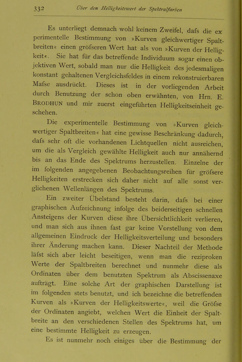 Es unterliegt demnach wohl keinem Zweifel, dafs die ex perimentelle Bestimmung von »Kurven gleichwertiger Spalt- breiten« einen gröfseren Wert hat als von »Kurven der Hellig- keit«. Sie hat für das betreffende Individuum sogar einen ob- jektiven Wert, sobald man nur die Helligkeit des jedesmaligen konstant gehaltenen Vergleichsfeldes in einem rekonstruierbaren Mafse ausdrückt. Dieses ist in der vorliegenden Arbeit durch Benutzung der schon oben erwähnten, von Hrn. E. Brodhun und mir zuerst eingeführten Helligkeitseinheit ge- schehen. Die experimentelle Bestimmung von »Kurven gleich- wertiger Spaltbreiten« hat eine gewisse Beschränkung dadurch, dafs sehr oft die vorhandenen Lichtquellen nicht ausreichen, um die als Vergleich gewählte Helligkeit auch nur annähernd bis an das Ende des Spektrums herzustellen. Einzelne der im folgenden angegebenen Beobachtungsreihen für gröfsere Helligkeiten erstrecken sich daher nicht auf alle sonst ver- glichenen Wellenlängen des Spektrums. Ein zweiter Übelstand besteht darin, dafs bei einer graphischen Aufzeichnung infolge des beiderseitigen schnellen Ansteigens der Kurven diese ihre Übersichtlichkeit verlieren, und man sich aus ihnen fast gar keine Vorstellung von dem allgemeinen Eindruck der Helligkeitsverteilung und besonders ihrer Änderung machen kann. Dieser Nachteil der Methode läfst sich aber leicht beseitigen, wenn man die reziproken Werte der Spaltbreiten berechnet und nunmehr diese als Ordinaten über dem benutzten Spektrum als Abscissenaxe aufträgt. Eine solche Art der graphischen Darstellung ist im folgenden stets benutzt, und ich bezeichne die betreffenden Kurven als »Kurven der Helligkeitswerte«, weil die Gröfse der Ordinaten angiebt, welchen Wert die Einheit der Spalt- breite an den verschiedenen Stellen des Spektrums hat, um eine bestimmte Helligkeit zu erzeugen. Es ist nunmehr noch einiges über die Bestimmung der