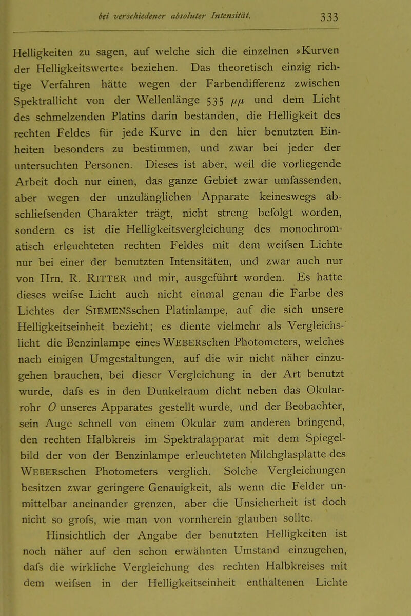 Helligkeiten zu sagen, auf welche sich die einzelnen »Kurven der Helligkeitswerte« beziehen. Das theoretisch einzig rich- tige Verfahren hätte wegen der Farbendifferenz zwischen Spektrallicht von der Wellenlänge 535 ^(i und dem Licht des schmelzenden Platins darin bestanden, die Helligkeit des rechten Feldes für jede Kurve in den hier benutzten Ein- heiten besonders zu bestimmen, und zwar bei jeder der untersuchten Personen. Dieses ist aber, weil die vorliegende Arbeit doch nur einen, das ganze Gebiet zwar umfassenden, aber wegen der unzulänglichen Apparate keineswegs ab- schliefsenden Charakter trägt, nicht streng befolgt worden, sondern es ist die Helligkeitsvergleichung des monochrom- atisch erleuchteten rechten Feldes mit dem weifsen Lichte nur bei einer der benutzten Intensitäten, und zwar auch nur von Hrn. R. Ritter und mir, ausgeführt worden. Es hatte dieses weifse Licht auch nicht einmal genau die Farbe des Lichtes der SlEMENSschen Platinlampe, auf die sich unsere Helligkeitseinheit bezieht; es diente vielmehr als Vergleichs- licht die Benzinlampe eines WEBERschen Photometers, welches nach einigen Umgestaltungen, auf die wir nicht näher einzu- gehen brauchen, bei dieser Vergleichung in der Art benutzt wurde, dafs es in den Dunkelraum dicht neben das Okular- rohr 0 unseres Apparates gestellt wurde, und der Beobachter, sein Auge schnell von einem Okular zum anderen bringend, den rechten Halbkreis im Spektralapparat mit dem Spiegel- bild der von der Benzinlampe erleuchteten Milchglasplatte des WEBERschen Photometers verglich. Solche Vergleichungen besitzen zwar geringere Genauigkeit, als wenn die Felder un- mittelbar aneinander grenzen, aber die Unsicherheit ist doch nicht so grofs, wie man von vornherein glauben sollte. Hinsichtlich der Angabe der benutzten Helligkeiten ist noch näher auf den schon erwähnten Umstand einzugehen, dafs die wirkliche Vergleichung des rechten Halbkreises mit dem weifsen in der Helligkeitseinheit enthaltenen Lichte