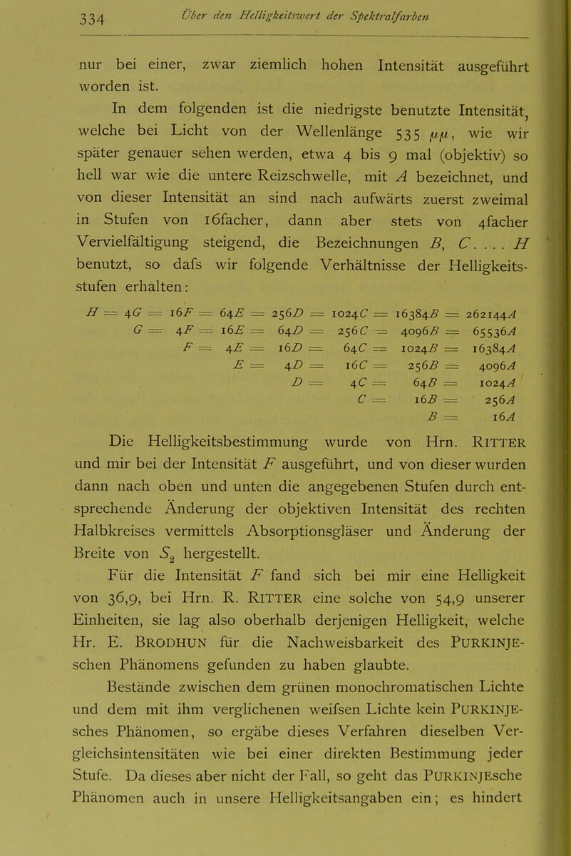 nur bei einer, zwar ziemlich hohen Intensität ausgeführt worden ist. In dem folgenden ist die niedrigste benutzte Intensität, welche bei Licht von der Wellenlänge 535 wie wir später genauer sehen werden, etwa 4 bis 9 mal (objektiv) so hell war wie die untere Reizschwelle, mit A bezeichnet, und von dieser Intensität an sind nach aufwärts zuerst zweimal in Stufen von löfacher, dann aber stets von 4facher Vervielfältigung steigend, die Bezeichnungen B, C. . . . H benutzt, so dafs wir folgende Verhältnisse der Helligkeits- stufen erhalten: 4(7 = \()F = 64.E = 256^» = 1024(7 = 16384^9 = 262144^4 G = i6£ = (>\D = 2S6C ^ 4og6B = 65536^ F = 4£ = 16Z) = 64C = 1024.B == 16384/^ E = 4i? = i6C 256^ = £> = 4 C C = 64B = 16B = \024A 256^ B = 16A Die Helligkeitsbestimmung wurde von Hrn. Ritter und mir bei der Intensität ausgeführt, und von dieser wurden dann nach oben und unten die angegebenen Stufen durch ent- sprechende Änderung der objektiven Intensität des rechten Halbkreises vermittels Absorptionsgläser und Änderung der Breite von S,^ hergestellt. Für die Intensität F fand sich bei mir eine Helligkeit von 36,9, bei Hrn. R. Ritter eine solche von 54,9 unserer Einheiten, sie lag also oberhalb derjenigen Helligkeit, welche Hr. E. Brodhun für die Nachweisbarkeit des PURKINJE- schen Phänomens gefunden zu haben glaubte. Bestände zwischen dem grünen monochromatischen Lichte und dem mit ihm verglichenen weifsen Lichte kein PuRKINjE- sches Phänomen, so ergäbe dieses Verfahren dieselben Ver- gleichsintensitäten wie bei einer direkten Bestimmung jeder Stufe. Da dieses aber nicht der Fall, so geht das PuRKlNJEsche Phänomen auch in unsere Helligkeitsangaben ein; es hindert