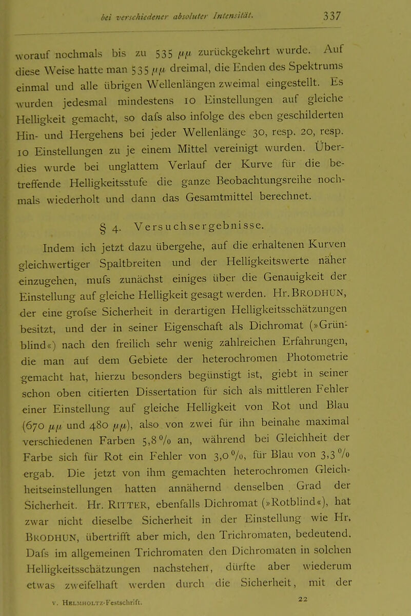 worauf nochmals bis zu 535 (.ifJ zurückgekehrt wurde. Auf diese Weise hatte man 535 dreimal, die Enden des Spektrums einmal und alle übrigen Wellenlängen zweimal eingestellt. Iis wurden jedesmal mindestens 10 Einstellungen auf gleiche HeUigkeit gemacht, so dafs also infolge des eben geschilderten Hin- und Hergehens bei jeder Wellenlänge 30, resp. 20, resp. 10 Einstellungen zu je einem Mittel vereinigt wurden. Über- dies wurde bei unglattem Verlauf der Kurve für die be- treffende Helligkeitsstufe die ganze Beobachtungsreihe noch- mals wiederholt und dann das Gesamtmittel berechnet. § 4. Versuchsergebnisse. Indem ich jetzt dazu übergehe, auf die erhaltenen Kurven gleichwertiger Spaltbreiten und der Helligkeitswerte näher einzugehen, mufs zunächst einiges über die Genauigkeit der Einstellung auf gleiche Helligkeit gesagt werden. Hr.BRODHUN, der eine grofse Sicherheit in derartigen Helligkeitsschätzungen besitzt, und der in seiner Eigenschaft als Dichromat (»Grün- blind«) nach den freilich sehr wenig zahlreichen Erfahrungen, die man auf dem Gebiete der heterochromen Photometrie gemacht hat, hierzu besonders begünstigt ist, giebt in seiner schon oben citierten Dissertation für sich als mittleren Fehler einer Einstellung auf gleiche Helligkeit von Rot und Blau (670 jj,fj: und 480 fjfj,), also von zwei für ihn beinahe maximal verschiedenen Farben 5,8% an, während bei Gleichheit der Farbe sich für Rot ein Fehler von 3,0%, für Blau von 3,3% ergab. Die jetzt von ihm gemachten heterochromen Gleich- heitseinstellungen hatten annähernd denselben Grad der Sicherheit. Hr. RiTTER, ebenfalls Dichromat (»Rotblind«), hat zwar nicht dieselbe Sicherheit in der Einstellung wie Hr. Bkodhun, übertrifft aber mich, den Trichromaten, bedeutend. Dafs im allgemeinen Trichromaten den Dichromaten in solchen Helligkeitsschätzungen nachstehen, dürfte aber wiederum etwas zweifelhaft werden durch die Sicherheit, mit der V. HELMHOLTZ-t'estschrift.