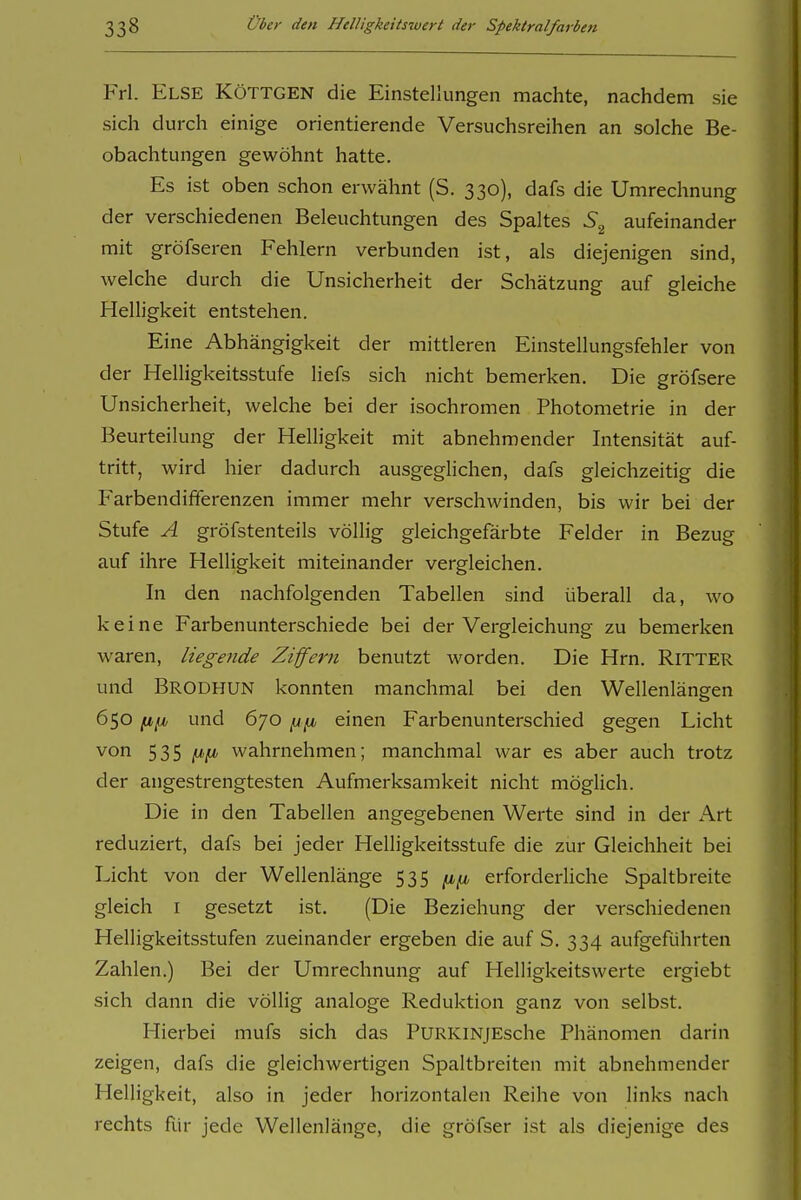 Frl. Else Röttgen die Einstellungen machte, nachdem sie sich durch einige orientierende Versuchsreihen an solche Be- obachtungen gewöhnt hatte. Es ist oben schon erwähnt (S. 330), dafs die Umrechnung der verschiedenen Beleuchtungen des Spaltes aufeinander mit gröfseren Fehlern verbunden ist, als diejenigen sind, welche durch die Unsicherheit der Schätzung auf gleiche Helligkeit entstehen. Eine Abhängigkeit der mittleren Einstellungsfehler von der Helligkeitsstufe liefs sich nicht bemerken. Die gröfsere Unsicherheit, welche bei der isochromen Photometrie in der Beurteilung der Helligkeit mit abnehmender Intensität auf- tritt, wird hier dadurch ausgeglichen, dafs gleichzeitig die Farbendififerenzen immer mehr verschwinden, bis wir bei der Stufe A gröfstenteils völlig gleichgefärbte Felder in Bezug auf ihre Helligkeit miteinander vergleichen. In den nachfolgenden Tabellen sind überall da, wo keine Farbenunterschiede bei der Vergleichung zu bemerken waren, liegende Ziffern benutzt worden. Die Hrn. RiTTER und Brodhun konnten manchmal bei den Wellenlängen 650 und 670 einen Farbenunterschied gegen Licht von 535 wahrnehmen; manchmal war es aber auch trotz der angestrengtesten Aufmerksamkeit nicht möglich. Die in den Tabellen angegebenen Werte sind in der x^rt reduziert, dafs bei jeder Helligkeitsstufe die zur Gleichheit bei Licht von der Wellenlänge 535 erforderUche Spaltbreite gleich I gesetzt ist. (Die Beziehung der verschiedenen Helligkeitsstufen zueinander ergeben die auf S. 334 aufgeführten Zahlen.) Bei der Umrechnung auf Helligkeitswerte ergiebt sich dann die völlig analoge Reduktion ganz von selbst. Hierbei mufs sich das PuRKiNjEsche Phänomen darin zeigen, dafs die gleichwertigen Spaltbreiten mit abnehmender Helligkeit, also in jeder horizontalen Reihe von links nach rechts für jede Wellenlänge, die gröfser ist als diejenige des