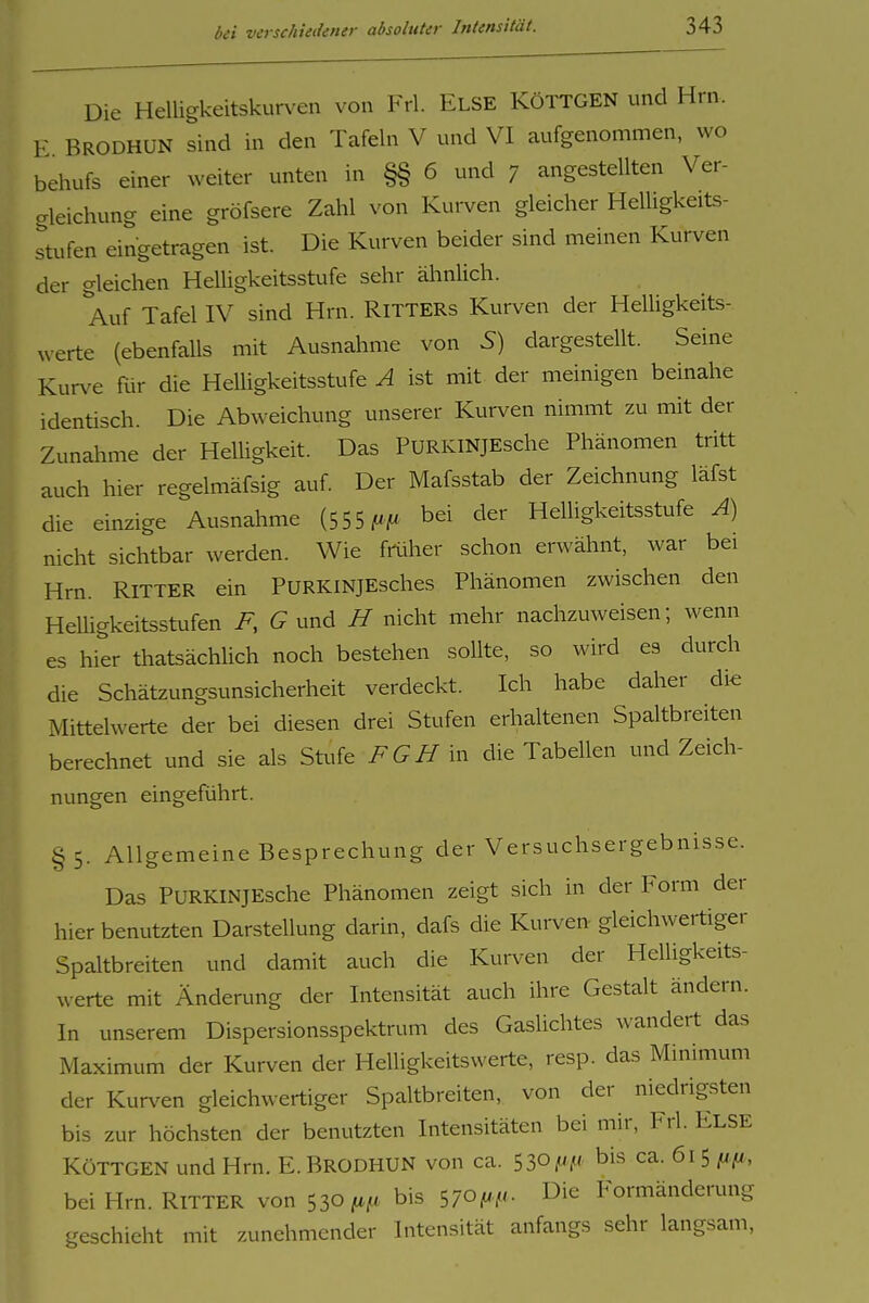 Die Helligkeitskurven von Frl. ELSE RÖTTGEN und Hrn. E BRODHUN sind in den Tafeln V und VI aufgenommen, wo behufs einer weiter unten in §§ 6 und 7 angestellten Ver- crleichung eine gröfsere Zahl von Kurven gleicher Helligkeits- stufen eingetragen ist. Die Kurven beider sind meinen Kurven der gleichen Helligkeitsstufe sehr ähnlich. Auf Tafel IV sind Hrn. RiTTERs Kurven der Helligkeits- werte (ebenfalls mit Ausnahme von S) dargestellt. Seine Kurve Rir die Helligkeitsstufe A ist mit der meinigen beinahe identisch. Die Abweichung unserer Kurven nimmt zu mit der Zunahme der Helhgkeit. Das PURKiNjEsche Phänomen tritt auch hier regelmäfsig auf Der Mafsstab der Zeichnung läfst die einzige Ausnahme (555 bei der Helligkeitsstufe Ä) nicht sichtbar werden. Wie fmher schon erwähnt, war bei Hrn. RITTER ein PURKiNJEsches Phänomen zwischen den Helligkeitsstufen und H nicht mehr nachzuweisen; wenn es hier thatsächlich noch bestehen sollte, so wird es durch die Schätzungsunsicherheit verdeckt. Ich habe daher die Mittelwerte der bei diesen drei Stufen erhaltenen Spaltbreiten berechnet und sie als Stufe F G H \n die Tabellen und Zeich- nungen eingeführt. §5. Allgemeine Besprechung der Versuchsergebnisse. Das PuRKINJEsche Phänomen zeigt sich in der Form der hier benutzten Darstellung darin, dafs die Kurven gleichwertiger Spaltbreiten und damit auch die Kurven der Helligkeits- werte mit Änderung der Intensität auch ihre Gestalt ändern. In unserem Dispersionsspektrum des Gaslichtes wandert das Maximum der Kurven der Helligkeitswerte, resp. das Minimum der Kurven gleichwertiger Spaltbreiten, von der niedrigsten bis zur höchsten der benutzten Intensitäten bei mir, Frl. Else KöTTGEN und Hrn. E. Brodhun von ca. SSOf'Y' bis ca. 615 fifi, bei Hrn. RiTTER von 530 ^uf/. bis 570/^^'- Die Formänderung geschieht mit zunehmender Intensität anfangs sehr langsam,