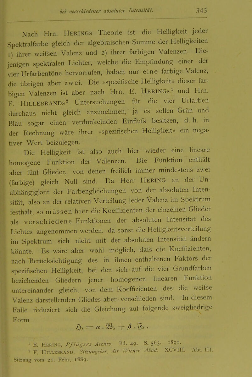 Nach Hrn. Herings Theorie ist die Helligkeit jeder Spektralfarbe gleich der algebraischen Summe der Helligkeiten i) ihrer weifsen Valenz und 2) ihrer farbigen Valenzen. Die- jenigen spektralen Lichter, welche die Empfindung einer der vier Urfarbentöne hervorrufen, haben nur eine farbige Valenz, die übrigen aber zwei. Die »spezifische Helligkeit« dieser far- bigen Valenzen ist aber nach Hrn. E. Herings ^ und Hrn. F. Hillebrands2 Untersuchungen ftir die vier Urfarben durchaus nicht gleich anzunehmen, ja es sollen Grün und Blau sogar einen verdunkelnden Einflufs besitzen, d. h. in der Rechnung wäre ihrer »spezifischen Helligkeit« ein nega- tiver Wert beizulegen. Die Helligkeit ist also auch hier wieder eine lineare homogene Funktion der Valenzen. Die Funktion enthält aber fünf Glieder, von denen freilich immer mindestens zwei (farbige) gleich Null sind. Da Herr Hering an der Un- abhängigkeit der Farbengleichungen von der absoluten Inten- sität, also an der relativen Verteilung jeder Valenz im Spektrum' festhält, so müssen hier die Koeffizienten der einzelnen Glieder als verschiedene Funlrtionen der absoluten Intensität des Lichtes angenommen werden, da sonst die Helligkeitsverteilung im Spektrum sich nicht mit der absoluten Intensität ändern könnte. Es wäre aber wohl möglich, dafs die Koeffizienten, nach Berücksichtigung des in ihnen enthaltenen Faktors der spezifischen Helligkeit, bei den sich auf die vier Grundfarben beziehenden Gliedern jener homogenen linearen Inmktion untereinander gleich, von dem Koeffizienten des die weifsc Valenz darstellenden Gliedes aber verschieden sind. In diesem Falle reduziert sich die Gleichung auf folgende zweigliedrige Form ' E. Hering, Pflügers Archiv. Bd. 49- S. 563. 1891. - F. H11.1.EBRAND, Sitzungsber. der Wiener Akad. XCVIII. .\bt. III. .Sitzung vom 21. Febr. 1889.