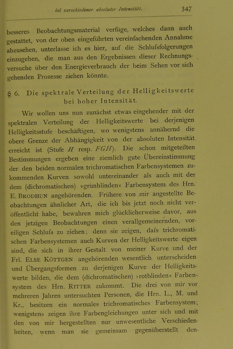 besseres Beobachtungsmaterial verRige, welches dann auch cvestattet, von der oben eingcRihrten vereinfachenden Annahme abzusehen, unterlasse ich es hier, auf die Schlufsfolgerungen einzugehen, die man aus den Ergebnissen dieser Rechnungs- . versuche über den Energieverbrauch der beim Sehen vor sich o-ehenden Prozesse ziehen könnte. § 6. Die spektrale Verteilung der Helligkeitswerte bei hoher Intensität. ^ Wir wollen uns nun zunächst etwas eingehender mit der ' spektralen Verteilung der Helligkeitswerte bei derjenigen Helligkeitsstufe beschäftigen, wo wenigstens annähernd die obere Grenze der Abhängigkeit von der absoluten Intensität, erreicht ist (Stufe H resp. FGH). Die schon mitgeteilten Bestimmungen ergeben eine ziemlich gute Übereinstimmung der den beiden normalen trichromatischen Farbensystemen zu- kommenden Kurven sowohl untereinander als auch mit der dem (dichromatischen) »grünbhnden« Farbensystem des Hrn. E. Brodhun angehörenden. Frühere von mir angestellte Be- obachtungen ähnlicher Art, die ich bis jetzt noch nicht ver- öffentlicht habe, bewahren mich glücklicherweise davor, aus den jetzigen Beobachtungen einen verallgemeinernden, vor- eiligen Schlufs zu ziehen; denn sie zeigen, dafs trichromati- schen Farbensystemen auch Kurven der Helligkeitswerte eigen sind, die sich in ihrer Gestalt von meiner Kurve und der Frl. Else KöTTGEN angehörenden wesentlich unterscheiden und Übergangsformen zu derjenigen Kurve der Helligkeits- werte bilden, die dem (dichromatischen) »rotblinden« Farben- system des Hrn. RiTTER zukommt. Die drei von mir vor mehreren Jahren untersuchten Personen, die Hrn. L., M. und Kr., besitzen ein normales trichromatisches Farbensystem; wenigstens zeigen ihre Farbengleichungen unter sich und mit den von mir hergestellten nur unwesentliche Verschieden- heiten, wenn man sie gemeinsam gegenüberstellt den-