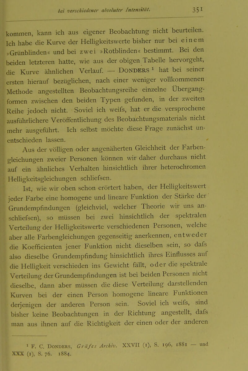 kommen, kann ich aus eigener Beobachtung nicht beurteilen. Ich habe die Kurve der Helligkeitswerte bisher nur bei einem GrünbUnden« und bei zwei »Rotblinden« bestimmt. Bei den beiden letzteren hatte, wie aus der obigen Tabelle hervorgeht, die Kurve ähnlichen Verlauf. — DONDERS ^ hat bei seiner ersten hierauf bezüglichen, nach einer weniger vollkommenen Alethode angestellten Beobachtungsreihe einzelne Übergang- tormen zwischen den beiden Typen gefunden, in der zweiten Reihe jedoch nicht. Soviel ich weifs, hat er die versprochene ausführUchere Veröffentlichung des Beobachtungsmaterials nicht mehr ausgeführt. Ich selbst möchte diese Frage zunächst un- entschieden lassen. Aus der völligen oder angenäherten Gleichheit der Farben- gleichungen zweier Personen können wir daher durchaus nicht auf ein ähnUches Verhalten hinsichtlich ihrer heterochromen Helligkeitsgleichungen schliefsen. Ist, wie wir oben schon erörtert haben, der Helligkeitswert jeder Farbe eine homogene und lineare Funktion der Stärke der Grundempfindungen (gleichviel, welcher Theorie wir uns an- schliefsen), so müssen bei zwei hinsichtlich der spektralen Verteilung der Helligkeitswerte verschiedenen Personen, welche aber alle Farbengleichungen gegenseitig anerkennen, entweder die Koefficienten jener Funktion nicht dieselben sein, so dafs also dieselbe Grundempfindung hinsichtlich ihres Einflusses auf die Helligkeit verschieden ins Gewicht fällt, oder die spektrale Verteilung der Grundempfindungen ist bei beiden Personen nicht dieselbe, dann aber müssen die diese Verteilung darstellenden Kurven bei der einen Person homogene üneare Funktionen derjenigen der anderen Person sein. Soviel ich weifs, sind bisher keine Beobachtungen in der Richtung angestellt, dafs man aus ihnen auf die Richtigkeit der einen oder der anderen ' F. C. DoNDERS, Gräfes Archiv. XXVII (i), S. 196, 1881 — und