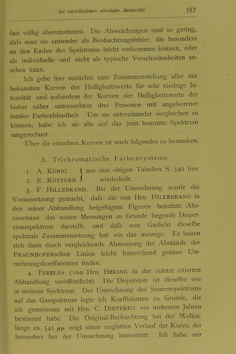 fast völlig übereinstimmt. Die Abweichungen sind so gering, dafs man sie entweder als Beobachtimgsfehler, die besonders an den Enden des Spektnmis leicht vorkommen können, oder als individuelle und nicht als typische Verschiedenheiten an- sehen kann. Ich gebe hier zunächst eine Zusammenstellung aller mir bekannten Kurven der HeUigkeitswerte für sehr niedrige In- tensität und aufserdem der Kurven der HeUigkeitswerte der bisher näher untersuchten drei Personen mit angeborener totaler Farbenbhndheit. Um sie untereinander vergleichen zu können, habe ich sie alle auf das jetzt benutzte Spektrum umgerechnet. Über die einzelnen Kurven ist noch folgendes zu bemerken. A. Trichromatische Farbensysteme. I. A. KÖNIG \ aus den obigen Tabellen S. 340 hier 3. F. Hillebrand. Bei der Umrechnung wurde die Voraussetzung gemacht, dafs die von Hrn. Hillebrand in den semer Abhandlung beigefügten Figuren benutzte Abs- cissenaxe das seinen Messungen zu Grunde hegende Disper- sionsspektrum darstellt, und dafs sein GasUcht dieselbe spektrale Zusammensetzung hat wie das meinige. Es lassen sich dann durch vergleichende Abmessung der Abstände der FRAUNHOFERschen Linien leicht hmreichend genaue Um- rechnungskoeffizienten finden. 4. Pereles (von Hrn. HERING in der zuletzt citierten Abhandlung veröffentlicht). Die Dispersion ist dieselbe wie in meinem Spektrum. Der Umrechnung des Sonnenspektrums auf das Gasspektrum legte ich Koeffizienten zu Grunde, die ich gemeinsam mit Hrn. C. DiETERlCi vor mehreren Jahren bestimmt habe. Die Original-Beobachtung bei der Wellen- länge ca. 541 (i(jL zeigt einen unglatten Verlauf der Kurve, der besonders bei der Umrechnung hervortritt Ich habe mir wiederholt.