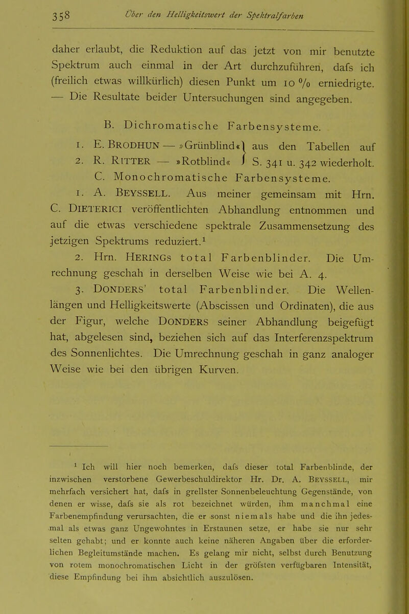 daher erlaubt, die Reduktion auf das jetzt von mir benutzte Spektrum auch einmal in der Art durchzuführen, dafs ich (freiüch etwas willkürlich) diesen Punkt um lo 7o erniedrigte. — Die Resultate beider Untersuchungen sind angegeben. B. Dichromatische Farbensysteme. 1. E. Brodhun—»Grünblind«! aus den Tabellen auf 2. R. Ritter — »Rotblind« i S. 341 u. 342 wiederholt. C. Monochromatische Farbensysteme. 1. A. Beyssell. Aus meiner gemeinsam mit Hrn. C. DiETERiCl veröffentlichten Abhandlung entnommen und auf die etwas verschiedene spektrale Zusammensetzung des jetzigen Spektrums reduziert.^ 2. Hrn. Herings total Farbenblinder. Die Um- rechnung geschah in derselben Weise wie bei A. 4. 3. DONDERS' total Farbenblinder. Die Wellen- längen und Helligkeitswerte (Abscissen und Ordinaten), die aus der Figur, welche DoNDERS seiner Abhandlung beigefügt hat, abgelesen sind, beziehen sich auf das Interferenzspektrum des Sonnenlichtes. Die Umrechnung geschah in ganz analoger Weise wie bei den übrigen Kurven. ^ Ich will hier noch bemerken, dafs dieser total Farbenblinde, der inzwischen verstorbene Gewerbeschuldirektor Hr. Dr. A. Beyssell, mir mehrfach versichert hat, dafs in grellster Sonnenbeleuchtung Gegenstände, von denen er wisse, dafs sie als rot bezeichnet würden, ihm manchmal eine Farbenempfindung verursachten, die er sonst niemals habe und die ihn jedes- mal als etwas ganz Ungewohntes in Erstaunen setze, er habe sie nur sehr selten gehabt; und er konnte auch keine näheren Angaben über die erforder- lichen Begleitumstände machen. Es gelang mir nicht, selbst durch Benutzung von rotem monochromatischen Licht in der gröfsten verfügbaren Intensität, diese Empfindung bei ihm absichtlich auszulösen.