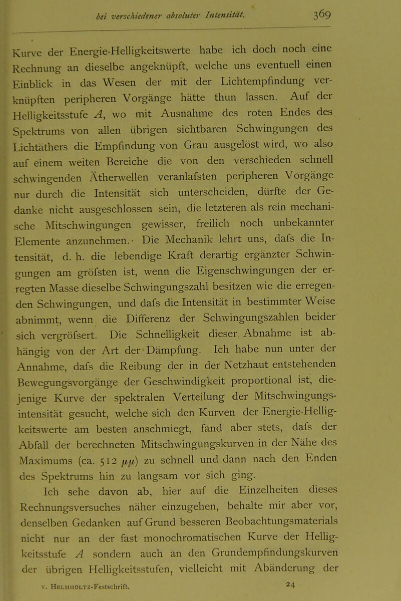 Kurve der Energie-Helligkeitswerte habe ich doch noch eine Rechnung an dieselbe angeknüpft, welche uns eventuell einen Einblick in das Wesen der mit der Lichtempfindung ver- knüpften peripheren Vorgänge hätte thun lassen. Auf der Helligkeitsstufe A, wo mit Ausnahme des roten Endes des Spektrums von allen übrigen sichtbaren Schwingungen des Lichtäthers die Empfindung von Grau ausgelöst wird, wo also auf einem weiten Bereiche die von den verschieden schnell schwingenden Ätherwellen veranlafsten peripheren Vorgänge nur durch die Intensität sich unterscheiden, dürfte der Ge- danke nicht ausgeschlossen sein, die letzteren als rein mechani- sche Mitschwingungen gewisser, freilich noch unbekannter Elemente anzunehmen.- Die Mechanik lehrt uns, dafs die In- tensität, d. h. die lebendige Kraft derartig ergänzter Schwin- gungen am gröfsten ist, wenn die Eigenschwingungen der er- regten Masse dieselbe Schwingungszahl besitzen wie die erregen- den Schwingungen, und dafs die Intensität in bestimmter Weise abnimmt, wenn die Differenz der Schwingungszahlen beider' sich vergröfsert. Die Schnelligkeit dieser Abnahme ist ab- hängig von der Art der Dämpfung. Ich habe nun unter der Annahme, dafs die Reibung der in der Netzhaut entstehenden Bewegungsvorgänge der Geschwindigkeit proportional ist, die- jenige Kurve der spektralen Verteilung der Mitschwingungs- intensität gesucht, welche sich den Kurven der Energie-HelUg- keitswerte am besten anschmiegt, fand aber stets, dafs der Abfall der berechneten Mitschwingungskurven in der Nähe des Maximums (ca. 512 np) zu schnell und dann nach den Enden des Spektrums hin zu langsam vor sich ging. Ich sehe davon ab, hier auf die Einzelheiten dieses Rechnungsversuches näher einzugehen, behalte mir aber vor, denselben Gedanken auf Grund besseren Beobachtungsmaterials nicht nur an der fast monochromatischen Kurve der HeUig- keitsstufe A sondern auch an den Grundempfindungskurven der übrigen Helligkeits.stufen, vielleicht mit Abänderung der