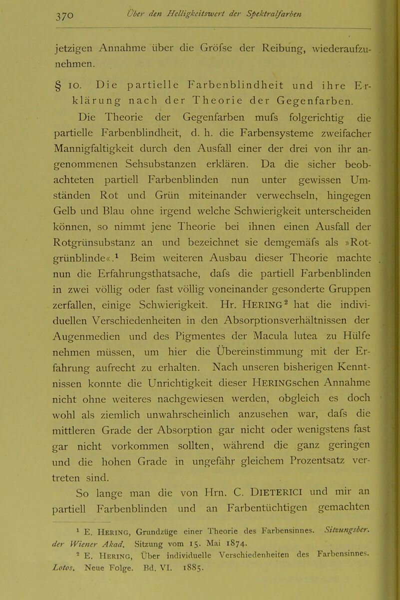 jetzigen Annahme über die Gröfse der Reibung, wiederaufzu- nehmen. § lo. Die partielle Farbenblindheit und ihre Er- klärung nach der Theorie der Gegenfarben. Die Theorie der Gegenfarben mufs folgerichtig die partielle Farbenblindheit, d. h. die Farbensysteme zweifacher Mannigfaltigkeit durch den Ausfall einer der drei von ihr an- genommenen Sehsubstanzen erklären. Da die sicher beob- achteten partiell Farbenblinden nun unter gewissen Um- ständen Rot und Grün miteinander verwechseln, hingegen Gelb und Blau ohne irgend welche Schwierigkeit unterscheiden können, so nimmt jene Theorie bei ihnen einen Ausfall der Rotgrünsubstanz an und bezeichnet sie demgemäfs als »Rot- grünblinde «.^ Beim weiteren Ausbau dieser Theorie machte nun die Erfahrungsthatsache, dafs die partiell Farbenblinden in zwei völlig oder fast völlig voneinander gesonderte Gruppen zerfallen, einige Schwierigkeit. Hr. HERING^ hat die indivi- duellen Verschiedenheiten in den AbsorptionsVerhältnissen der Augenmedien und des Pigmentes der Macula lutea zu Hülfe nehmen müssen, um hier die Übereinstimmung mit der Er- fahrung aufrecht zu erhalten. Nach unseren bisherigen Kennt- nissen konnte die Unrichtigkeit dieser HERiNGschen Annahme nicht ohne weiteres nachgewiesen werden, obgleich es doch wohl als ziemlich unwahrscheinlich anzusehen war, dafs die mittleren Grade der Absorption gar nicht oder wenigstens fast gar nicht vorkommen sollten, während die ganz geringen und die hohen Grade in ungefähr gleichem Prozentsatz ver- treten sind. So lange man die von Hrn. C. DIETERICI und mir an partiell Farbenblinden und an Farbentüchtigen gemachten * E. Hering, Grundzüge einer Theorie des Farbensinnes. Sitzungsber. der Wiener Akad. Sitzung vom 15. Mai 1S74. ^ E. Hering, Über individuelle Verschiedenheiten des Farbensinnes. Lotos. Neue Folge. Rd. VI. 1885.
