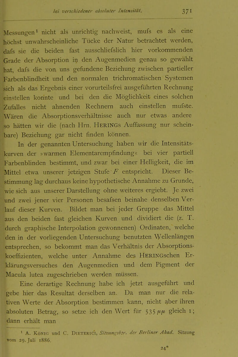 Messungen^ nicht als unrichtig nachweist, mufs es als eine höchst unwahrscheinliche Tücke der Natur betrachtet werden, dafs sie die beiden fast ausschliefslich hier vorkommenden Grade der Absorption in den Augenmedien genau so gewählt hat, dafs die von uns gefundene Beziehung zwischen partieller Farbenblindheit und den normalen trichromatischen Systemen sich als das Ergebnis einer vorurteilsfrei ausgeführten Rechnung einstellen konnte und bei den die Möglichkeit eines solchen Zufalles nicht ahnenden Rechnern auch einstellen mufste. Wären die Absorptionsverhältnisse auch nur etwas andere so hätten wir die (nach Hrn. HeriNGs Auffassung nur schein- bare) Beziehung gar nicht finden können. In der genannten Untersuchung haben wir die Intensitäts- kurven der »warmen Elementarempfindung« bei vier partiell Farbenblinden bestimmt, und zwar bei einer Helligkeit, die im Mittel etwa unserer jetzigen Stufe entspricht. Dieser Be- stimmung lag durchaus keine hypothetische Annahme zu Grunde, wie sich aus unserer Darstellung ohne weiteres ergiebt. Je zwei und zwei jener vier Personen besafsen beinahe denselben Ver- lauf dieser Kurven. Bildet man bei jeder Gruppe das Mittel aus den beiden fast gleichen Kurven und dividiert die (z. T. durch graphische Interpolation gewonnenen) Ordinaten, welche den in der vorliegenden Untersuchung benutzten Wellenlängen entsprechen, so bekommt man das Verhältnis der Absorptions- koeffizienten, welche unter Annahme des HERINGschen Er- klärungsversuches den Augenmedien und dem Pigment der Macula lutea zugeschrieben werden müssen. Eine derartige Rechnung habe ich jetzt ausgeführt und gebe hier das Resultat derselben an. Da man nur die rela- tiven Werte der Absorption bestimmen kann, nicht aber ihren absoluten Betrag, so setze ich den Wert für 535 ^/t gleich i; dann erhält man • A. KöNir, und C. DieteriCI, Sitzunt^sb^r. der Berliner Akad. Sitzung vom 29. Juli 1886. 24*