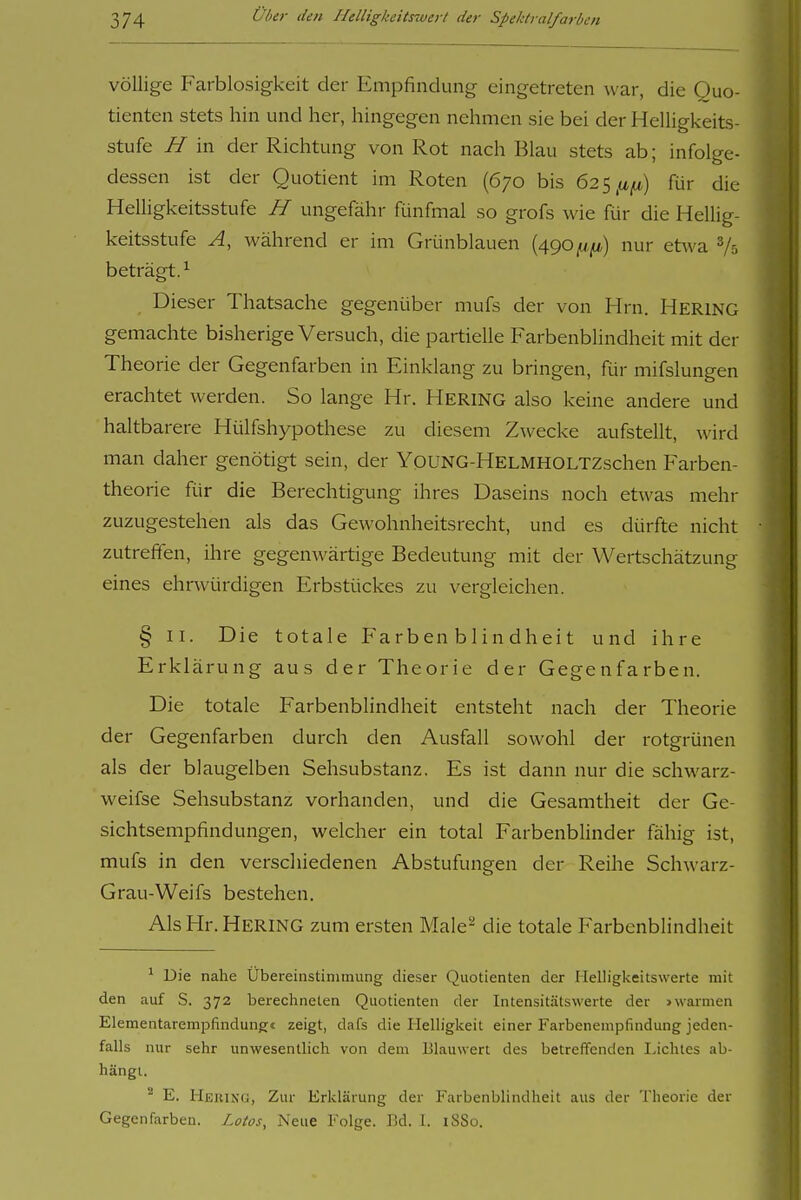 völlige Farblosigkeit der Empfindung eingetreten war, die Quo- tienten stets hin und her, hingegen nehmen sie bei der Helligkeits- stufe H in der Richtung von Rot nach Blau stets ab; infolge- dessen ist der Quotient im Roten (670 bis 62 s .ufj) für die Helligkeitsstufe H ungefähr fünfmal so grofs wie für die Hellig- keitsstufe A, während er im Grünblauen (490^,11*) nur etwa beträgt. ^ Dieser Thatsache gegenüber mufs der von Hrn. Hering gemachte bisherige Versuch, die partielle Farbenblindheit mit der Theorie der Gegenfarben in Einklang zu bringen, Rir mifslungen erachtet werden. So lange Hr. Hering also keine andere und haltbarere Hülfshypothese zu diesem Zwecke aufstellt, wird man daher genötigt sein, der YqUNG-HELMHOLTZschen Farben- theorie für die Berechtigung ihres Daseins noch etwas mehr zuzugestehen als das Gewohnheitsrecht, und es dürfte nicht zutreffen, ihre gegenwärtige Bedeutung mit der Wertschätzung eines ehnvürdigen Erbstückes zu vergleichen. § II. Die totale Farbenblindheit und ihre Erklärung aus der Theorie der Gegenfarben. Die totale Farbenblindheit entsteht nach der Theorie der Gegenfarben durch den Ausfall sowohl der rotgrünen als der blaugelben Sehsubstanz. Es ist dann nur die schwarz- weifse Sehsubstanz vorhanden, und die Gesamtheit der Ge- sichtsempfindungen, welcher ein total Farbenblinder fähig ist, mufs in den verscliiedenen Abstufungen der Reihe Schwarz- Grau-Weifs bestehen. Als Hr. Hering zum ersten Male- die totale Farbenblindheit ^ Die nahe Ubereinstiniinung dieser Quotienten der Ilelligkeitswerte mit den auf S. 372 berechneten Quotienten der Intensitätswerte der >warmen Elementarempfindungc zeigt, dafs die HeUigkeit einer Farbenempfindung jeden- falls nur sehr unwesentlich von dem lilauwert des betreffenden Lichtes ab- hängt. '■^ E. Hkking, Zur Erklärung der Farbenblindheit aus der Theorie der Gegenfarben. Lotos, Neue Folge. F.d. 1. i88o.