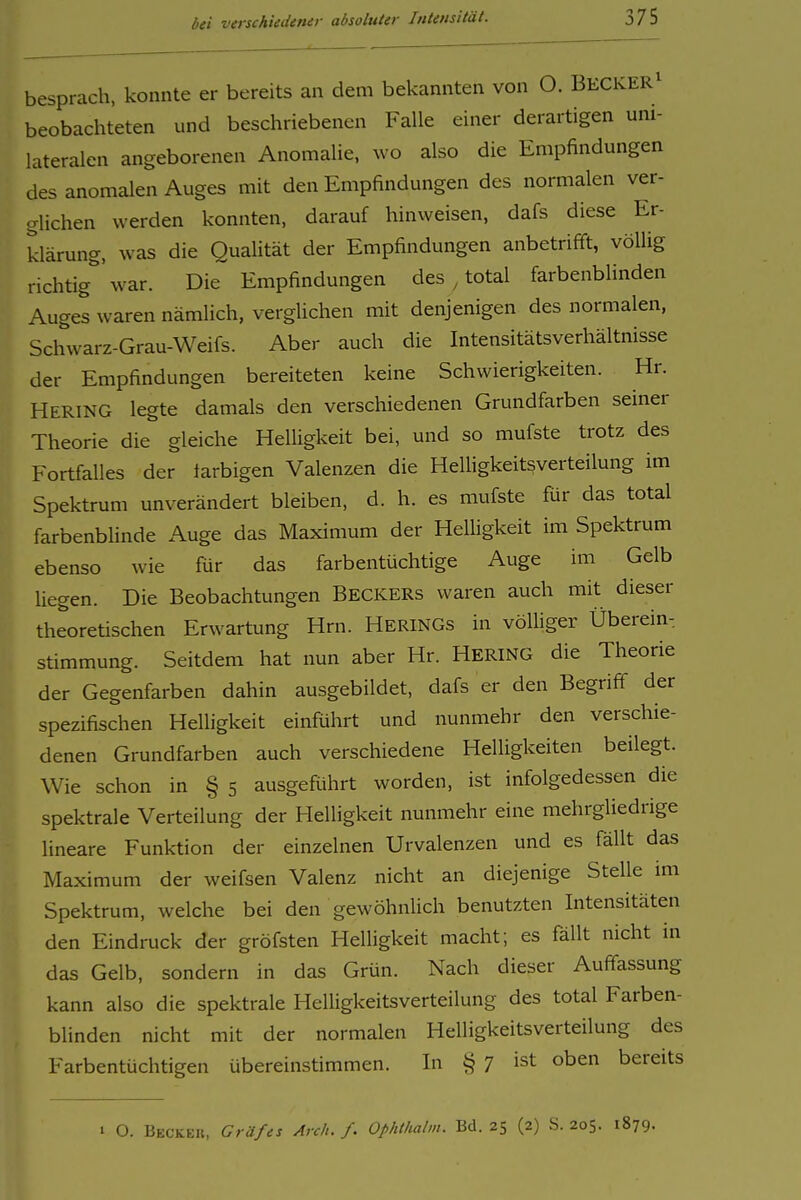 besprach, konnte er bereits an dem bekannten von O. BECKER^ beobachteten und beschriebenen Falle einer derartigen uni- lateralen angeborenen Anomalie, wo also die Empfindungen des anomalen Auges mit den Empfindungen des normalen ver- glichen werden konnten, darauf hinweisen, dafs diese Er- klärung, was die Qualität der Empfindungen anbetrifft, völlig richtig war. Die Empfindungen des , total farbenblinden Auges waren nämlich, verglichen mit denjenigen des normalen, Schwarz-Grau-Weifs. Aber auch die Intensitätsverhältnisse der Empfindungen bereiteten keine Schwierigkeiten. Hr. Hering legte damals den verschiedenen Grundfarben seiner Theorie die gleiche Helligkeit bei, und so mufste trotz des Fortfalles der larbigen Valenzen die HeUigkeitsverteilung im Spektrum unverändert bleiben, d. h. es mufste für das total farbenblinde Auge das Maximum der HelUgkeit im Spektrum ebenso wie für das farbentüchtige Auge im Gelb liegen. Die Beobachtungen BECKERS waren auch mit dieser theoretischen Erwartung Hrn. Herings in völliger Überein-. Stimmung. Seitdem hat nun aber Hr. HERING die Theorie der Gegenfarben dahin ausgebildet, dafs er den Begriff der spezifischen Helligkeit einführt und nunmehr den verschie- denen Grundfarben auch verschiedene Helligkeiten beilegt. Wie schon in § 5 ausgefohrt worden, ist infolgedessen die spektrale Verteilung der Helligkeit nunmehr eine mehrgliedrige lineare Funktion der einzelnen Urvalenzen und es fällt das Maximum der weifsen Valenz nicht an diejenige Stelle im Spektrum, welche bei den gewöhnhch benutzten Intensitäten den Eindruck der gröfsten Helligkeit macht; es fällt nicht m das Gelb, sondern in das Grün. Nach dieser Auffassung kann also die spektrale Helligkeitsverteilung des total Farben- blinden nicht mit der normalen Helligkeitsverteilung des Farbentüchtigen übereinstimmen. In § 7 ist oben bereits