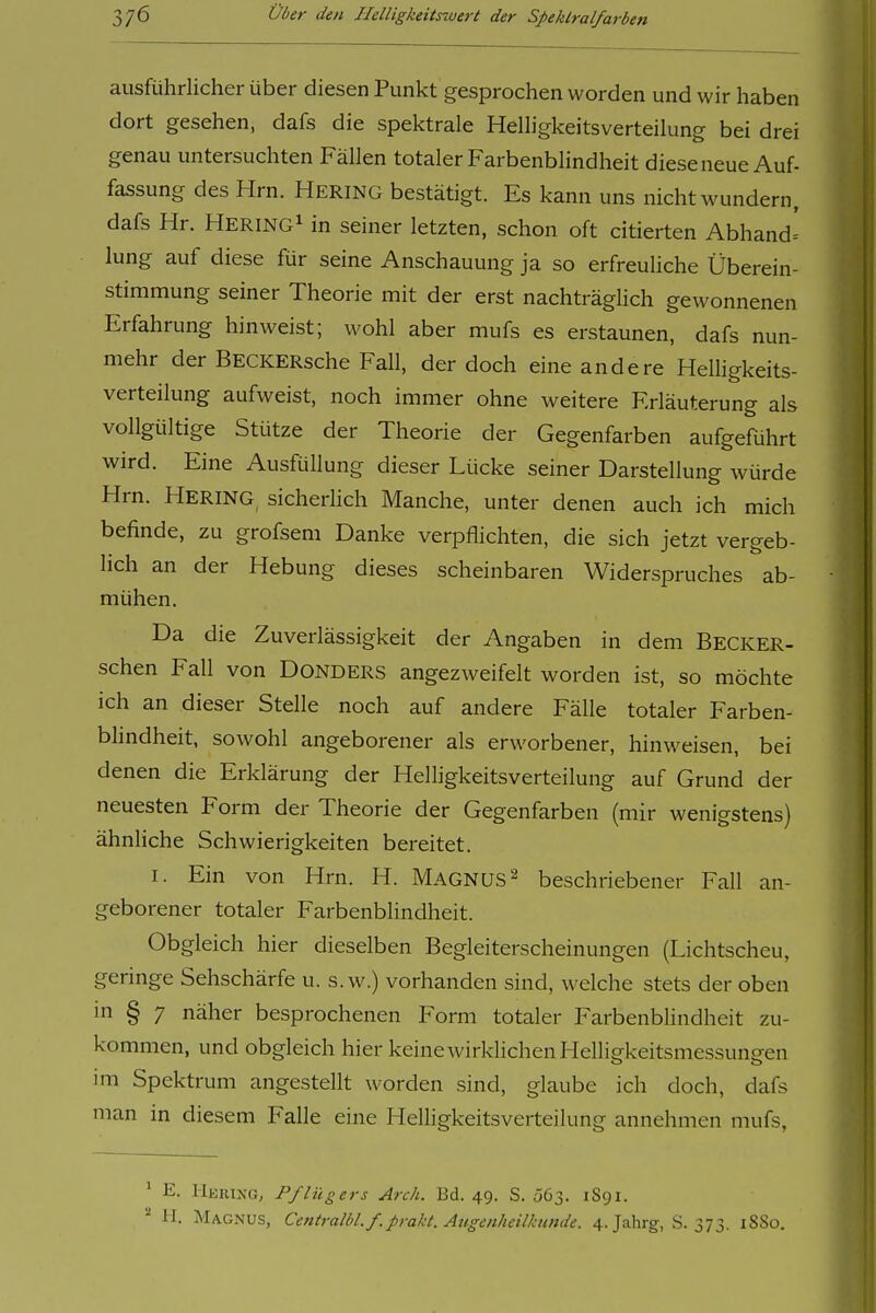 ausführlicher über diesen Punkt gesprochen worden und wir haben dort gesehen, dafs die spektrale Helligkeitsverteilung bei drei genau untersuchten Fällen totaler Farbenbhndheit dieseneue Auf- fassung des Hrn. Hering bestätigt. Es kann uns nicht wundern, dafs Hr. Hering^ in seiner letzten, schon oft citierten Abhand= lung auf diese für seine Anschauung ja so erfreuliche Überein- stimmung seiner Theorie mit der erst nachträglich gewonnenen Erfahrung hinweist; wohl aber mufs es erstaunen, dafs nun- mehr der BECKERsche Fall, der doch eine andere Hehigkeits- verteilung aufweist, noch immer ohne weitere Erläuterung als vollgültige Stütze der Theorie der Gegenfarben aufgeführt wird. Eine Ausfüllung dieser Lücke seiner Darstellung würde Hrn. Hering, sicherhch Manche, unter denen auch ich mich befinde, zu grofsem Danke verpflichten, die sich jetzt vergeb- lich an der Hebung dieses scheinbaren Widerspruches ab- mühen. Da die Zuverlässigkeit der Angaben in dem Becker- schen Fall von DONDERS angezweifelt worden ist, so möchte ich an dieser Stelle noch auf andere Fälle totaler Farben- blindheit, sowohl angeborener als erworbener, hinweisen, bei denen die Erklärung der Helligkeitsverteilung auf Grund der neuesten Form der Theorie der Gegenfarben (mir wenigstens) ähnliche Schwierigkeiten bereitet. I. Ein von Hrn. H. MAGNUS'^ beschriebener Fall an- geborener totaler Farbenblindheit. Obgleich hier dieselben Begleiterscheinungen (Lichtscheu, geringe Sehschärfe u. s.w.) vorhanden sind, welche stets der oben in § 7 näher besprochenen Form totaler Farbenbhndheit zu- kommen, und obgleich hier keine wirklichen Helligkeitsmessungen im Spektrum angestellt worden sind, glaube ich doch, dafs man in diesem Falle eine Helligkeitsverteilung annehmen mufs, ' E. Hkring, Pflügers Arch. Bd. 49. S. 563. 1S91. 11. Magnus, Centralbl. f.prakt. Augenheilkunde. 4. Jahrg, S. 373. iSSo.