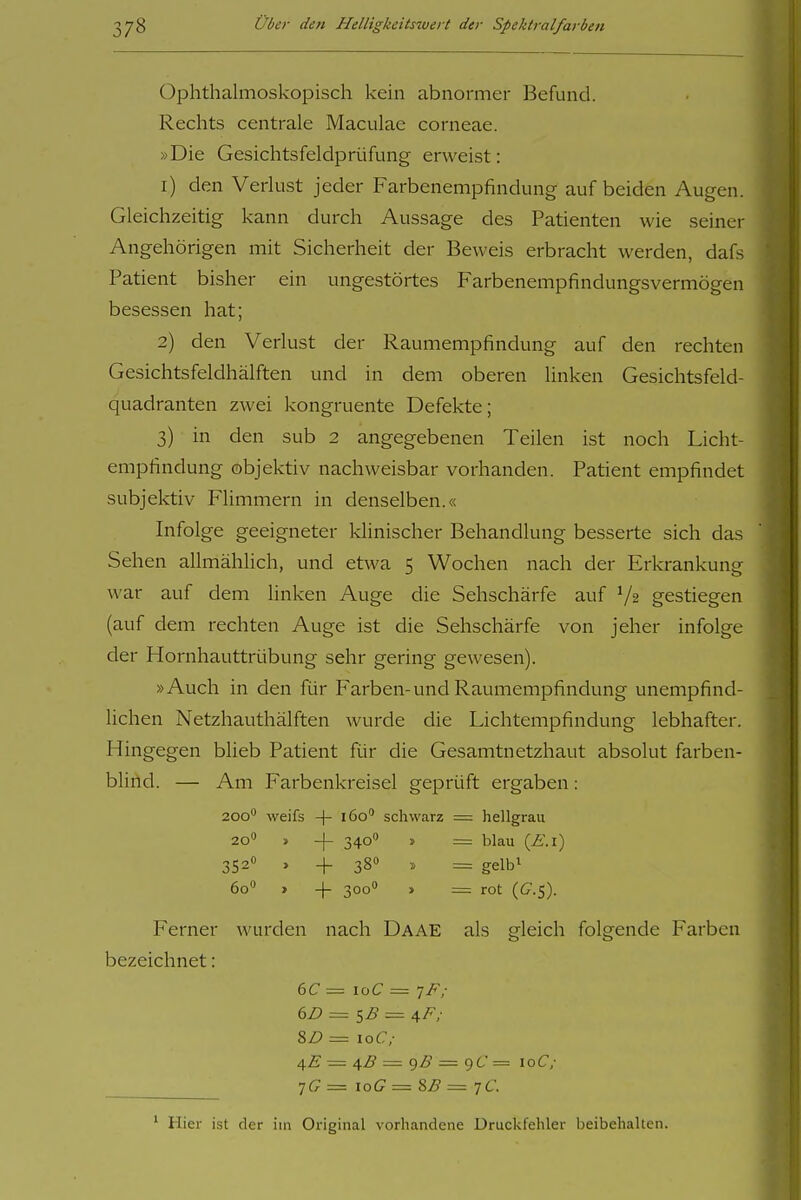 Ophthalmoskopisch kein abnormer Befund. Rechts centrale Maculae corneae. »Die Gesichtsfeldprüfung erweist: 1) den Verlust jeder Farbenempfindung auf beiden Augen. Gleichzeitig kann durch Aussage des Patienten wie seiner Angehörigen mit Sicherheit der Beweis erbracht werden, dafs Patient bisher ein ungestörtes Farbenempfindungsvermögen besessen hat; 2) den Verlust der Raumempfindung auf den rechten Gesichtsfeldhälften und in dem oberen linken Gesichtsfeld- quadranten zwei kongruente Defekte; 3) in den sub 2 angegebenen Teilen ist noch Licht- empfindung objektiv nachweisbar vorhanden. Patient empfindet subjektiv Flimmern in denselben.« Infolge geeigneter klinischer Behandlung besserte sich das Sehen allmählich, und etwa 5 Wochen nach der Erkrankung war auf dem linken Auge die Sehschärfe auf V2 gestiegen (auf dem rechten Auge ist die Sehschärfe von jeher infolge der Hornhauttrübung sehr gering gewesen). »Auch in den für Farben-und Raumempfindung unempfind- lichen Netzhauthälften wurde die Lichtempfindung lebhafter. Hingegen blieb Patient für die Gesamtnetzhaut absolut farben- blind. — Am Farbenkreisel geprüft ergaben: 200 weifs -(- 160 schwarz = hellgrau 20 » -j- 340 » = blau [E.i) 352» , 4- 380 . = gelbi 60 > -|- 300 » = rot (G^-S). Ferner wurden nach Daae als gleich folgende Farben bezeichnet: 8Z) = 10(7/ ^E — ^ß = 9Z>' — qC= loC; •jG = loG — 8B = 7C. ' Hier ist der im Original vorhandene Druckfehler beibehalten.