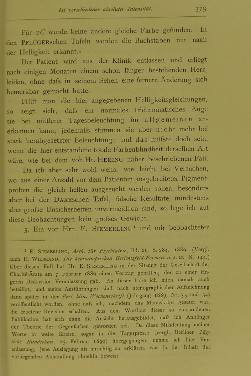 Für 2C wurde keine andere gleiche Farbe gefunden. In den PFLÜGERschen Tafeln werden die Buchstaben nur nach der Helligkeit erkannt.« Der Patient wird aus der Klinik entlassen und erliegt nach einigen Monaten einem schon länger bestehenden Herz, leiden, ohne dafs in seinem Sehen eine fernere Änderung sich bemerkbar gemacht hatte. Prüft man die hier angegebenen Helligkeitsgleichungen, so zeigt sich, dafs ein normales trichromatisches Auge sie bei mittlerer Tagesbeleuchtung im allgemeinen an- erkennen kann; jedenfalls stimmen sie aber nicht mehr bei stark herabgesetzter Beleuchtung; und das müfste doch sein, wenn die hier entstandene totale Farbenblindheit derselben Art wäre, wie bei dem von Hr. HERING näher beschriebenen Fall. Da ich aber sehr wohl weifs, wie leicht bei Versuchen, wo aus einer Anzahl vor dem Patienten ausgebreiteter Pigment- proben die gleich hellen ausgesucht werden sollen, besonders aber bei der DAAEschen Tafel, falsche Resultate, mindestens aber p-rofse Unsicherheiten unvermeidlich sind, so lege ich auf diese Beobachtungen kein grofses Gewicht. 3. Ein von Hrn. E. SlEMERLING^ und mir beobachteter 1 E. SiEMERLiNG, Arch. für Psychiatrie. Bd. 21. S. 284. 18S9. (Vergl. auch H. WiLBRAND, Die hemlanoplschen Gesichtsfeld-Formen u. s. w. S. 144.) Über diesen Fall hat Hr. E. Siemerling in der Sitzung der Gesellschaft der Charite-iVrzte am 7. Februar 1889 einen Vortrag gehalten, der zu einer län- geren Diskussion Veranlassung gab. An dieser habe ich mich damals auch beteiligt, und meine Ausführungen sind nach stenographischer Aufzeichnung dann später in der Berl. klln. Wochenschrift (Jahrgang 1889, Nr. 33 und 34) veröffentlicht worden, ohne dafs ich, nachdem das Manuskript gesetzt war, die erbetene Revision erhalten. Aus dem Wortlaut dieser so entstandenen Publikation hat sich dann die Ansicht herausgebildet, dafs ich Anhänger der Theorie der Gegenfarben geworden sei. Da diese Mifsdeutung meiner Worte in weite Kreise, sogar in die Tagespresse (vergl. Berliner Täg- liche Rundschau, 25. Februar 1890) übergegangen, nehme ich hier Ver- anlassung, jene Auslegung als unrichtig zu erklären, was ja der Inhalt der vorliegenden Abhandlung ohnehin beweist.