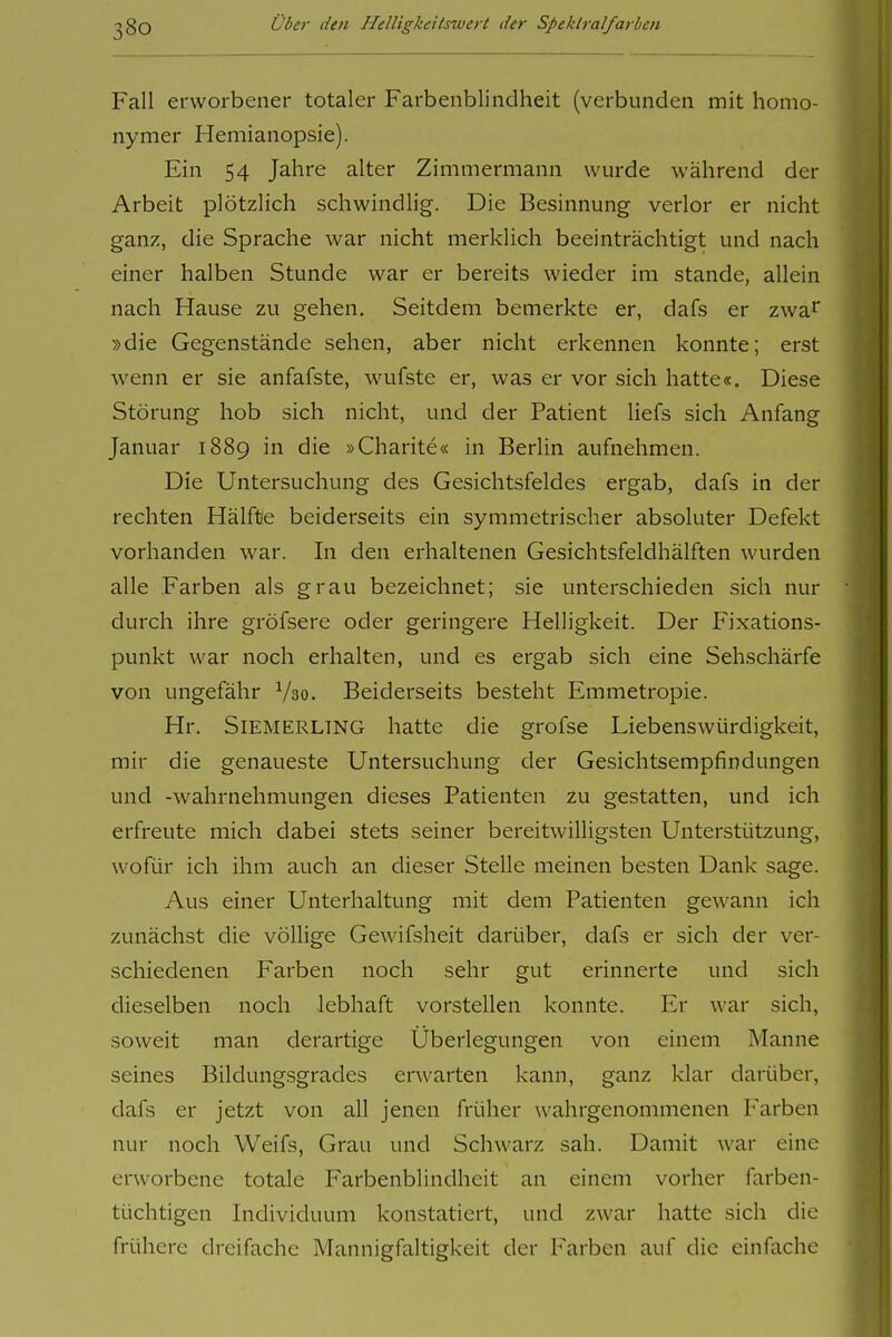 Fall erworbener totaler Farbenblindheit (verbunden mit homo- nymer Hemianopsie). Ein 54 Jahre alter Zimmermann wurde während der Arbeit plötzlich schwindlig. Die Besinnung verlor er nicht ganz, die Sprache war nicht merklich beeinträchtigt und nach einer halben Stunde war er bereits wieder im stände, allein nach Hause zu gehen. Seitdem bemerkte er, dafs er zwa^ »die Gegenstände sehen, aber nicht erkennen konnte; erst wenn er sie anfafste, wufste er, was er vor sich hatte«. Diese Störung hob sich nicht, und der Patient liefs sich Anfang Januar 1889 in die »Charite« in Berlin aufnehmen. Die Untersuchung des Gesichtsfeldes ergab, dafs in der rechten Hälfte beiderseits ein symmetrischer absoluter Defekt vorhanden war. In den erhaltenen Gesichtsfeldhälften wurden alle Farben als grau bezeichnet; sie unterschieden sich nur durch ihre gröfsere oder geringere Helligkeit. Der Fixations- punkt war noch erhalten, und es ergab sich eine Sehschärfe von ungefähr V30. Beiderseits besteht Emmetropie. Hr. SiEMERLTNG hatte die grofse Liebenswürdigkeit, mir die genaueste Untersuchung der Gesichtsempfindungen und -Wahrnehmungen dieses Patienten zu gestatten, und ich erfreute mich dabei stets seiner bereitwilligsten Unterstützung, wofür ich ihm auch an dieser Stelle meinen besten Dank sage. Aus einer Unterhaltung mit dem Patienten gewann ich zunächst die völlige GeAvifsheit darüber, dafs er sich der ver- schiedenen Farben noch sehr gut erinnerte und sich dieselben noch lebhaft vorstellen konnte. Er war sich, soweit man derartige Überlegungen von einem Manne seines Bildungsgrades erwarten kann, ganz klar darüber, dafs er jetzt von all jenen früher wahrgenommenen Farben nur noch Weifs, Grau und Schwarz sah. Damit war eine erworbene totale Farbenblindheit an einem vorher farben- tüchtigen Individuum konstatiert, und zwar hatte sich die frühere dreifache Mannigfaltigkeit der Farben auf die einfache