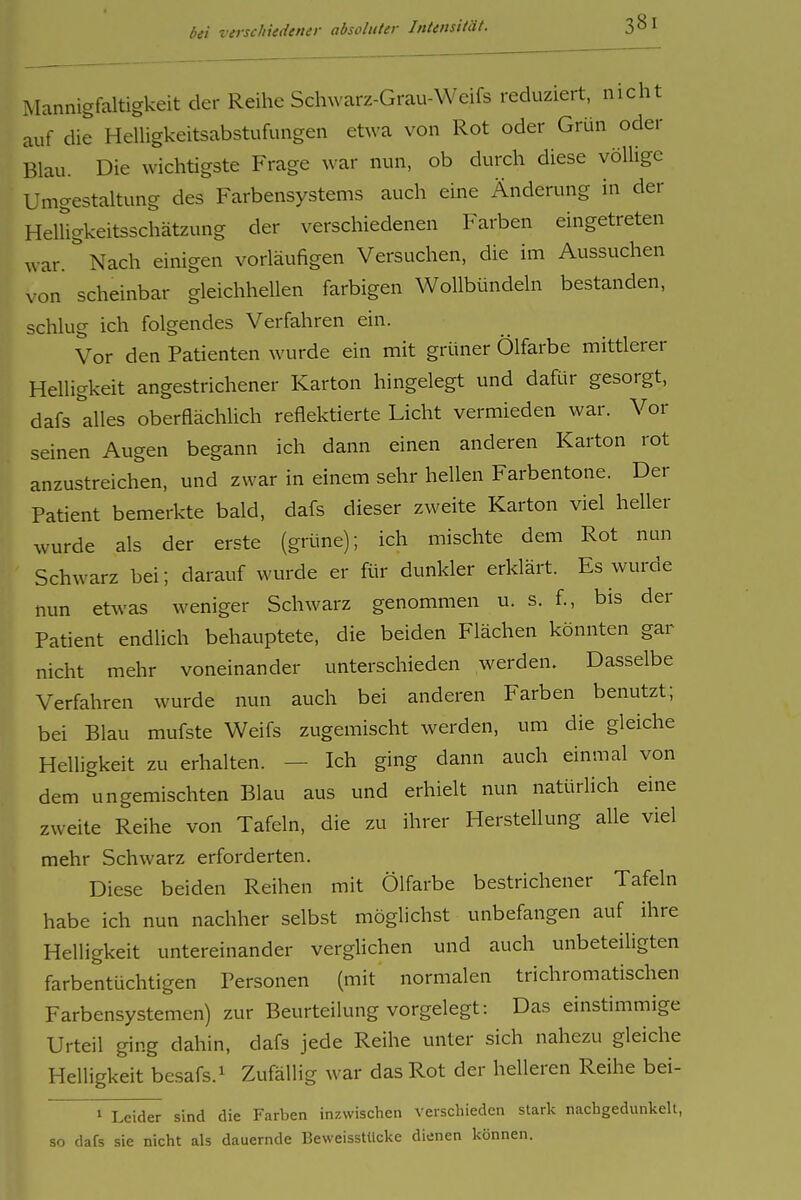 Mannigfaltigkeit der Reihe Schwarz-Grau-Weifs reduziert, nicht auf die HeUigkeitsabstufungen etwa von Rot oder Grün oder Blau. Die wichtigste Frage war nun, ob durch diese völlige Umgestaltung des Farbensystems auch eine Änderung in der HelHgkeitsschätzung der verschiedenen Farben eingetreten war. Nach einigen vorläufigen Versuchen, die im Aussuchen von scheinbar gleichhellen farbigen Wollbündeln bestanden, schlug ich folgendes Verfahren ein. Vor den Patienten wurde ein mit grüner Ölfarbe mittlerer Helligkeit angestrichener Karton hingelegt und daRir gesorgt, dafs ''alles oberfiächlich reflektierte Licht vermieden war. Vor seinen Augen begann ich dann einen anderen Karton rot anzustreichen, und zwar in einem sehr hellen Farbentone. Der Patient bemerkte bald, dafs dieser zweite Karton viel heller wurde als der erste (grüne); ich mischte dem Rot nun Schwarz bei; darauf wurde er fLir dunkler erklärt. Es wurde nun etwas weniger Schwarz genommen u. s. f., bis der Patient endlich behauptete, die beiden Flächen könnten gar nicht mehr voneinander unterschieden werden. Dasselbe Verfahren wurde nun auch bei anderen Farben benutzt; bei Blau mufste Weifs zugemischt werden, um die gleiche Helligkeit zu erhalten. — Ich ging dann auch einmal von dem ungemischten Blau aus und erhielt nun natürlich eine zweite Reihe von Tafeln, die zu ihrer Herstellung alle viel mehr Schwarz erforderten. Diese beiden Reihen mit Ölfarbe bestrichener Tafeln habe ich nun nachher selbst möglichst unbefangen auf ihre Helligkeit untereinander verglichen und auch unbeteiligten farbentüchtigen Personen (mit normalen trichromatischen Farbensystemen) zur Beurteilung vorgelegt: Das einstimmige Urteil ging dahin, dafs jede Reihe unter sich nahezu gleiche Helligkeit besafs.i Zufällig war das Rot der helleren Reihe bei- 1 Leider sind die Farben inzwischen verschieden stark nachgedunkelt, so dafs sie nicht als dauernde Beweisstücke dienen können.