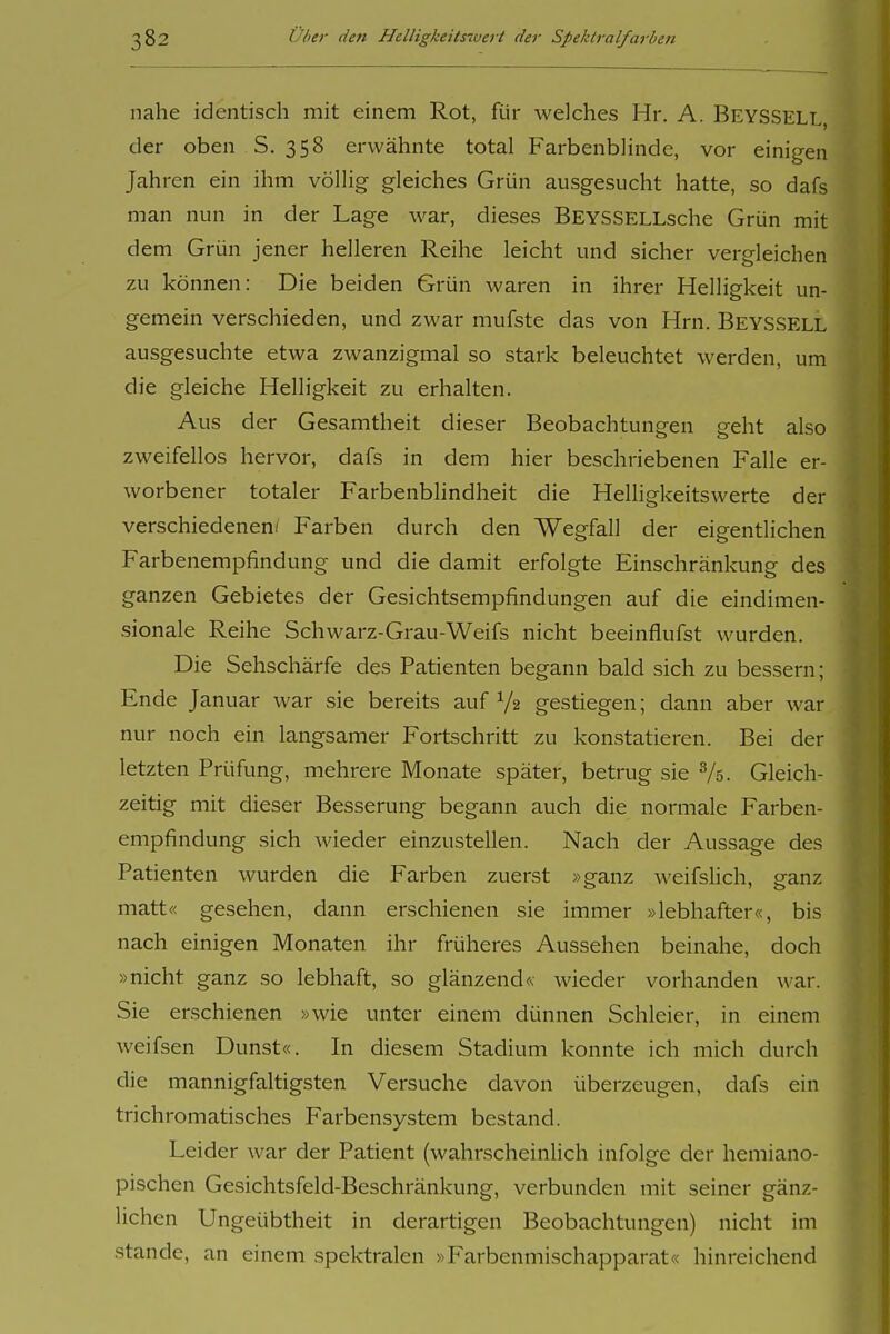 nahe identisch mit einem Rot, für welches Hr. A. Beyssell. der oben S. 358 erwähnte total Farbenblinde, vor einigen Jahren ein ihm völlig gleiches Grün ausgesucht hatte, so dafs man nun in der Lage war, dieses BEYSSELLsche Grün mit dem Grün jener helleren Reihe leicht und sicher vergleichen zu können: Die beiden Grün waren in ihrer Helligkeit un- gemein verschieden, und zwar mufste das von Hrn. Beyssell ausgesuchte etwa zwanzigmal so stark beleuchtet werden, um die gleiche Helligkeit zu erhalten. Aus der Gesamtheit dieser Beobachtungen geht also zweifellos hervor, dafs in dem hier beschriebenen Falle er- worbener totaler Farbenbhndheit die Helligkeitswerte der verschiedenen/ Farben durch den Wegfall der eigentlichen Farbenempfindung und die damit erfolgte Einschränkung des ganzen Gebietes der Gesichtsempfindungen auf die eindimen- sionale Reihe Schwarz-Grau-Weifs nicht beeinflufst wurden. Die Sehschärfe des Patienten begann bald sich zu bessern; Ende Januar war sie bereits auf Ys gestiegen; dann aber war nur noch ein langsamer Fortschritt zu konstatieren. Bei der letzten Prüfung, mehrere Monate später, betrug sie Vs. Gleich- zeitig mit dieser Besserung begann auch die normale Farben- empfindung sich wieder einzustellen. Nach der Aussage des Patienten wurden die Farben zuerst »ganz weifslich, ganz matt« gesehen, dann erschienen sie immer »lebhafter«, bis nach einigen Monaten ihr früheres Aussehen beinahe, doch »nicht ganz so lebhaft, so glänzend« wieder vorhanden war. Sie erschienen »wie unter einem dünnen Schleier, in einem weifsen Dunst«. In diesem Stadium konnte ich mich durch die mannigfaltigsten Versuche davon überzeugen, dafs ein trichromatisches Farbensystem bestand. Leider war der Patient (wahrscheinlich infolge der hemiano- pischen Gesichtsfeld-Beschränkung, verbunden mit seiner gänz- lichen Ungeübtheit in derartigen Beobachtungen) nicht im Stande, an einem spektralen »Farbenmischapparat« hinreichend