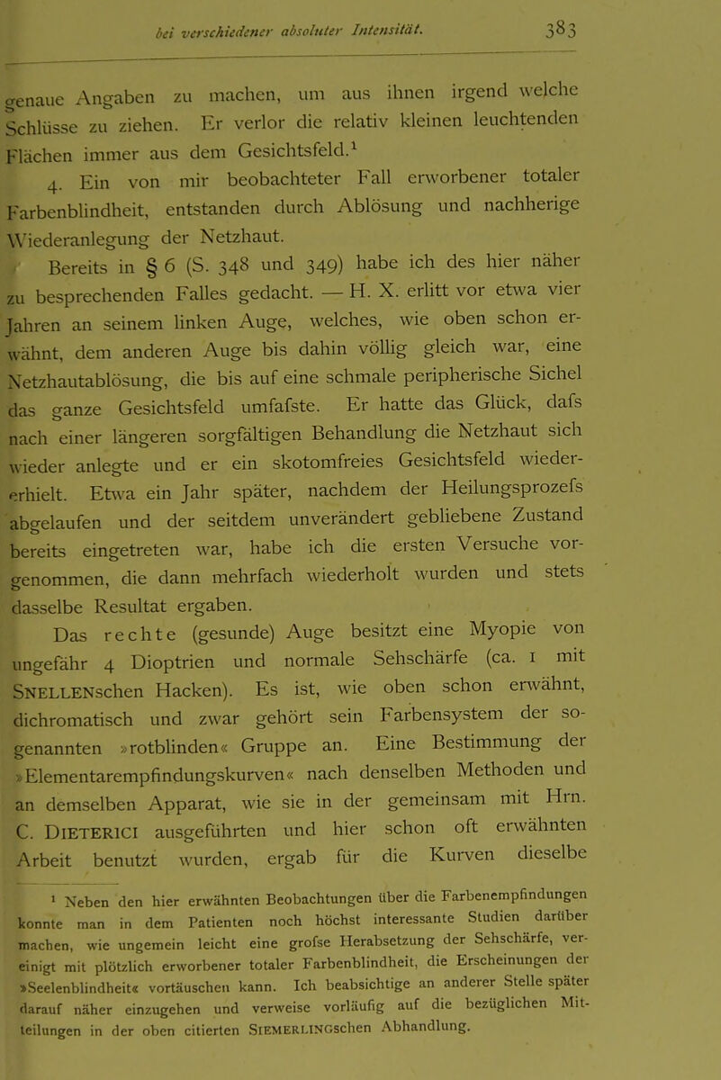 genaue Angaben zu machen, um aus ihnen irgend welche Schlüsse zu ziehen. Er verlor die relativ kleinen leuchtenden Flächen immer aus dem Gesichtsfeld.^ 4. Ein von mir beobachteter Fall erworbener totaler Farbenbhndheit, entstanden durch Ablösung und nachherige Wiederanlegung der Netzhaut. Bereits in § 6 (S. 348 und 349) habe ich des hier näher zu besprechenden Falles gedacht. — H. X. erlitt vor etwa vier Jahren an seinem linken Auge, welches, wie oben schon er- wähnt, dem anderen Auge bis dahin vöUig gleich war, eine Netzhautablösung, die bis auf eine schmale peripherische Sichel das ganze Gesichtsfeld umfafste. Er hatte das Glück, dafs nach einer längeren sorgfältigen Behandlung die Netzhaut sich wieder anlegte und er ein skotomfreies Gesichtsfeld wieder- erhielt. Etwa ein Jahr später, nachdem der Heilungsprozefs abc^elaufen und der seitdem unverändert gebliebene Zustand fc> bereits eingetreten war, habe ich die ersten Versuche vor- genommen, die dann mehrfach wiederholt wurden und stets dasselbe Resultat ergaben. Das rechte (gesunde) Auge besitzt eine Myopie von ungefähr 4 Dioptrien und normale Sehschärfe (ca. i mit SNELLENschen Hacken). Es ist, wie oben schon envähnt, dichromatisch und zwar gehört sein Farbensystem der so- genannten »rotbUnden« Gruppe an. Eine Bestimmung der »Elementarempfindungskurven« nach denselben Methoden und an demselben Apparat, wie sie in der gemeinsam mit Hrn. C. DiETERlCI ausgeRihrten und hier schon oft erwähnten Arbeit benutzt wurden, ergab Rir die Kurven dieselbe « Neben den hier erwähnten Beobachtungen über die Farbenempfindungen konnte man in dem Patienten noch höchst interessante Studien darüber machen, wie ungemein leicht eine grofse Herabsetzung der Sehschärfe, ver- einigt mit plötzlich erworbener totaler Farbenblindheit, die Erscheinungen der »Seelenblindheit« vortäuschen kann. Ich beabsichtige an anderer Stelle später darauf näher einzugehen und verweise vorläufig auf die bezüglichen Mit- teilungen in der oben citierten SiEMERUNGSchen Abhandlung.