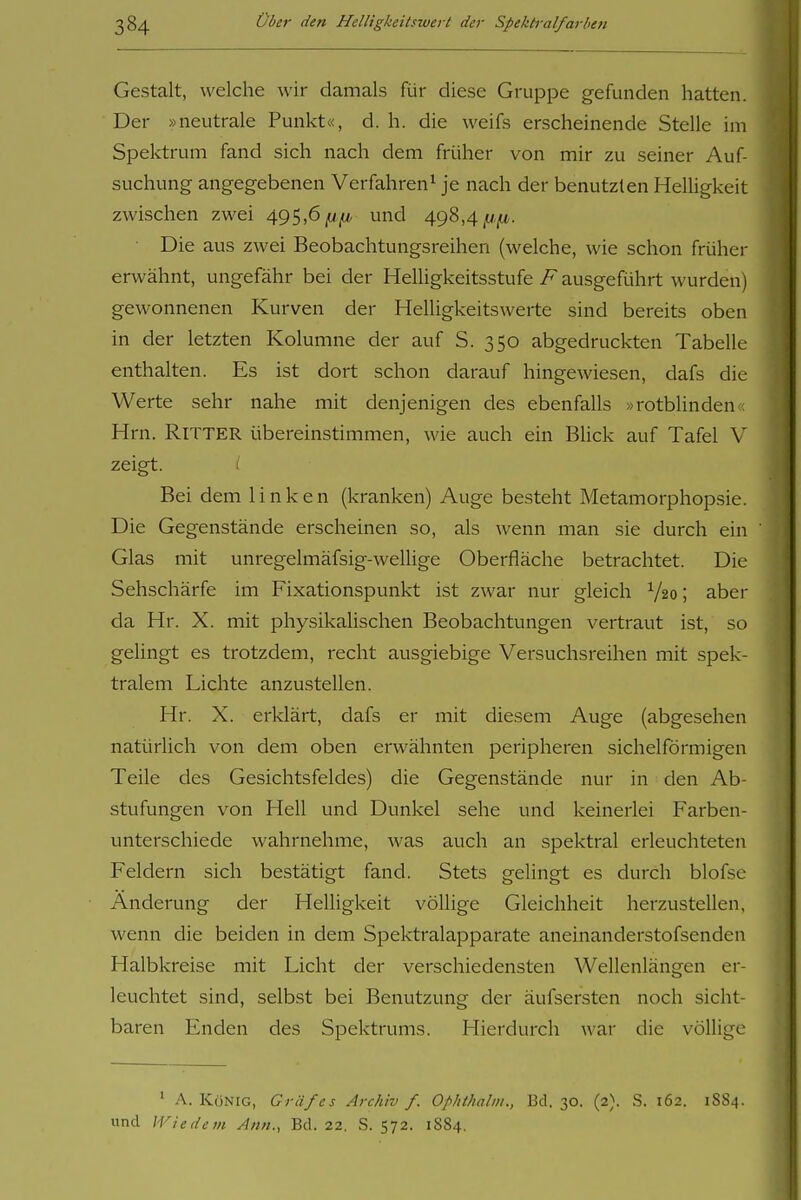 Gestalt, welche wir damals für diese Gruppe gefunden hatten. Der »neutrale Punkt«, d.h. die weifs erscheinende Stelle im Spektrum fand sich nach dem früher von mir zu seiner Auf- suchung angegebenen Verfahren^ je nach der benutzten Helligkeit zwischen zwei 495,6^/^, und 498,4 ^w-jit. Die aus zwei Beobachtungsreihen (welche, wie schon früher erwähnt, ungefähr bei der Helligkeitsstufe F ausgeführt wurden) gewonnenen Kurven der Helligkeitswerte sind bereits oben in der letzten Kolumne der auf S. 350 abgedruckten Tabelle enthalten. Es ist dort schon darauf hingewiesen, dafs die Werte sehr nahe mit denjenigen des ebenfalls »rotblinden« Hrn. Ritter übereinstimmen, wie auch ein Blick auf Tafel V zeigt. / Bei dem linken (kranken) Auge besteht Metamorphopsie. Die Gegenstände erscheinen so, als wenn man sie durch ein Glas mit unregelmäfsig-wellige Oberfläche betrachtet. Die Sehschärfe im Fixationspunkt ist zwar nur gleich V20; aber da Hr. X. mit physikalischen Beobachtungen vertraut ist, so gelingt es trotzdem, recht ausgiebige Versuchsreihen mit spek- tralem Lichte anzustellen. Hr. X. erklärt, dafs er mit diesem Auge (abgesehen natürlich von dem oben erwähnten peripheren sichelförmigen Teile des Gesichtsfeldes) die Gegenstände nur in den Ab- stufungen von Hell und Dunkel sehe und keinerlei Farben- unterschiede wahrnehme, was auch an spektral erleuchteten Feldern sich bestätigt fand. Stets gelingt es durch blofsc Änderung der Helligkeit völlige Gleichheit herzustellen, wenn die beiden in dem Spektralapparate aneinanderstofsenden Halbkreise mit Licht der verschiedensten Wellenlängen er- leuchtet sind, selbst bei Benutzung der äufsersten noch sicht- baren Enden des Spektrums. Hierdurch war die völlige ' A. König, Gräfes Archiv f. Ophthalm., Bd. 30. (2). S. 162. 1884. und Wie dem Ann., Bd. 22. S. 572. 1884.