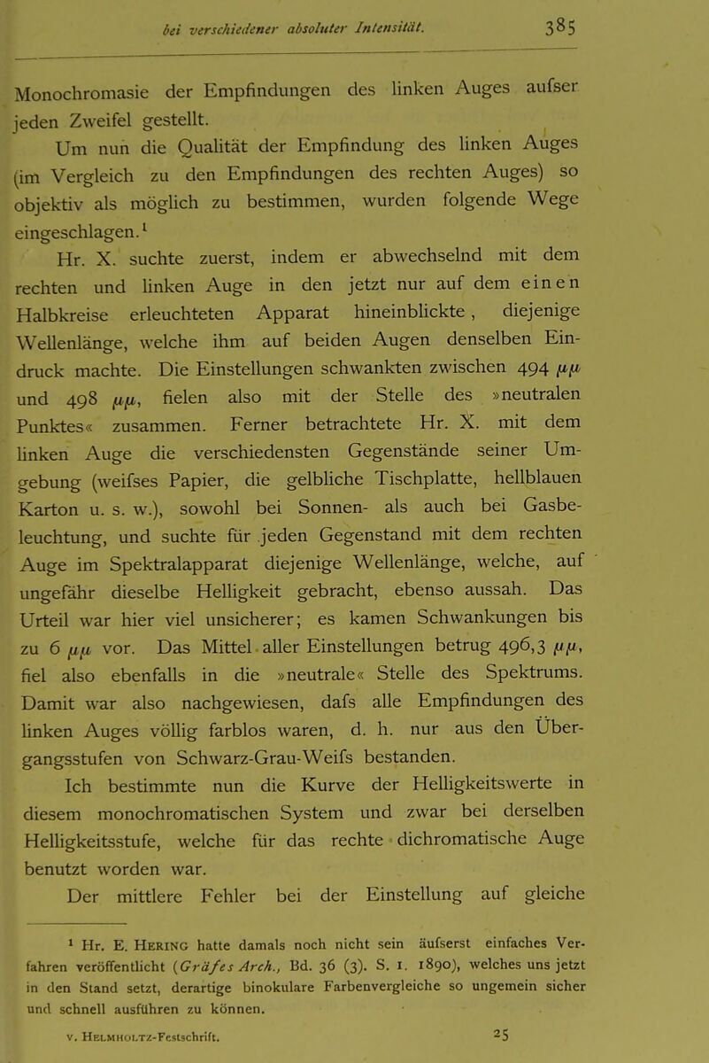 Monochromasie der Empfindungen des linken Auges aufser ieden Zweifel gestellt. Um nun die Qualität der Empfindung des linken Auges (im Vergleich zu den Empfindungen des rechten Auges) so objektiv als möglich zu bestimmen, wurden folgende Wege eingeschlagen.^ Hr. X. suchte zuerst, indem er abwechselnd mit dem rechten und linken Auge in den jetzt nur auf dem einen Halbkreise erleuchteten Apparat hineinblickte, diejenige Wellenlänge, welche ihm auf beiden Augen denselben Em- druck machte. Die Einstellungen schwankten zwischen 494 (ifi und 498 Hfl, fielen also mit der Stelle des »neutralen Punktes« zusammen. Ferner betrachtete Hr. X. mit dem Unken Auge die verschiedensten Gegenstände seiner Um- gebung (weifses Papier, die gelbliche Tischplatte, hellblauen Karton u. s. w.), sowohl bei Sonnen- als auch bei Gasbe- leuchtung, und suchte für jeden Gegenstand mit dem rechten Auge im Spektralapparat diejenige Wellenlänge, welche, auf ungefähr dieselbe Helligkeit gebracht, ebenso aussah. Das Urteil war hier viel unsicherer; es kamen Schwankungen bis zu 6 vor. Das Mittel, aller Einstellungen betrug 496,3 ^n, fiel also ebenfalls in die »neutrale« Stelle des Spektrums. Damit war also nachgewiesen, dafs alle Empfindungen des linken Auges völlig farblos waren, d. h. nur aus den Über- gangsstufen von Schwarz-Grau-Weifs bestanden. Ich bestimmte nun die Kurve der Helligkeitswerte in diesem monochromatischen System und zwar bei derselben Helligkeitsstufe, welche für das rechte dichromatische Auge benutzt worden war. Der mittlere Fehler bei der Einstellung auf gleiche * Hr. E. Hering hatte damals noch nicht sein äufserst einfaches Ver- fahren veröffentlicht {Gräfes Arch., Bd. 36 (3). S. i. 1890), welches uns jetzt in den Stand setzt, derartige binokulare Farbenvergleiche so ungemein sicher und schnell ausfuhren zu können.