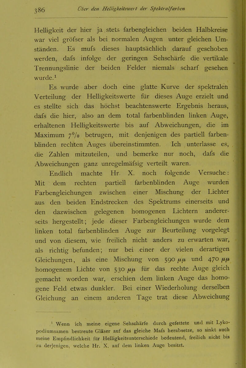 Helligkeit der hier ja stets farbengleichen beiden Halbkreise war viel gröfser als bei normalen Augen unter gleichen Um- ständen. Es mufs dieses hauptsächlich darauf geschoben werden, dafs infolge der geringen Sehschärfe die vertikale Trennungslinie der beiden Felder niemals scharf gesehen wurde. ^ Es wurde aber doch eine glatte Kurve der spektralen Verteilung der Helligkeitswerte für dieses Auge erzielt und es stellte sich das höchst beachtenswerte Ergebnis heraus, dafs die hier, also an dem total farbenblinden linken Auge, erhaltenen Helligkeitswerte bis auf Abweichungen, die im Maximum 77o betrugen, mit denjenigen des partiell farben- blinden rechten Auges übereinstimmten. Ich unterlasse es, die Zahlen mitzuteilen, und bemerke nur noch, dafs die Abweichungen ganz unregelmäfsig verteilt waren. Endlich machte Hr. X. noch folgende Versuche: Mit dem rechten partiell farbenblinden Auge wurden Farbengleichungen zwischen einer Mischung der Lichter aus den beiden Endstrecken des Spektrums einerseits und den dazwischen gelegenen homogenen Lichtern anderer- seits hergestellt; jede dieser Farbengleichungen wurde dem linken total farbenblinden Auge zur Beurteilung vorgelegt und von diesem, wie freiUch nicht anders zu erwarten war, als richtig befunden; nur bei einer der vielen derartigen Gleichungen, als eine Mischung von 590 und 470 homogenem Lichte von 530 für das rechte Auge gleich gemacht worden war, erschien dem linken Auge das homo- gene Feld etwas dunkler. Bei einer Wiederholung derselben Gleichung an einem anderen Tage trat diese Abweichung ^ Wenn ich meine eigene Sehschärfe durch gefettete und mit Lyko- podiumsamen bestreute Gläser auf das gleiche Mafs herabsetze, so sinkt auch meine Empfindlichkeit für Helligkeitsunterschiede bedeutend, freilich nicht bis 7.U derjenigen, welche Hr. X. auf dem linken Auge besitzt.