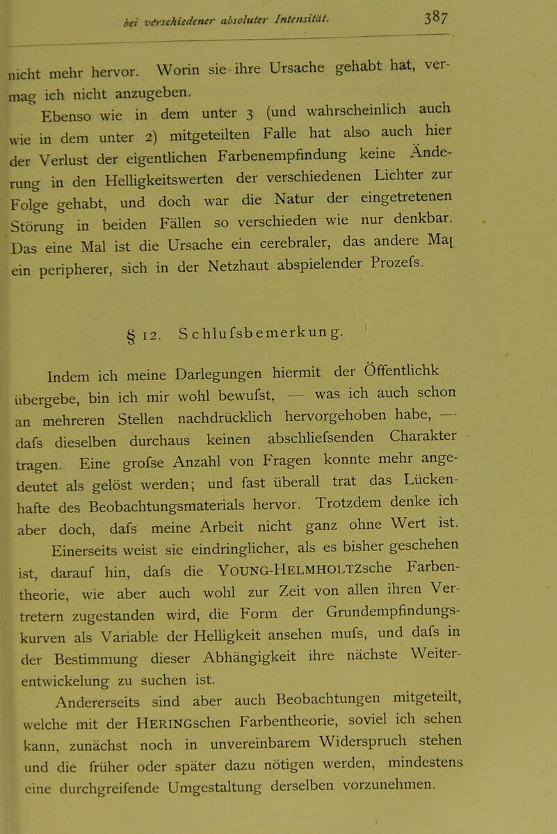 nicht mehr hervor. Worin sie ihre Ursache gehabt hat, ver- mag ich nicht anzugeben. Ebenso wie in dem unter 3 (und wahrscheinUch auch wie in dem unter 2) mitgeteilten Falle hat also auch hier der Verlust der eigenüichen Farbenempfindung keine Ände- rung in den Helligkeitswerten der verschiedenen Lichter zur Folge gehabt, und doch war die Natur der eingetretenen Störung in beiden Fällen so verschieden wie nur denkbar. Das eine Mal ist die Ursache ein cerebraler, das andere Ma^ ein peripherer, sich in der Netzhaut abspielender Prozefs. §12. S chlufsbemerkung. * Indem ich meine Darlegungen hiermit der Öffentlichk übergebe, bin ich mir wohl bewufst, — was ich auch schon an mehreren Stellen nachdrücklich hervorgehoben habe, — dafs dieselben durchaus keinen abschliefsenden Charakter tragen. Eine grofse Anzahl von Fragen konnte mehr ange- deutet als gelöst werden; und fast überall trat das Lücken- hafte des Beobachtungsmaterials hervor. Trotzdem denke ich aber doch, dafs meine Arbeit nicht ganz ohne Wert ist. Einerseits weist sie eindringlicher, als es bisher geschehen ist, darauf hin, dafs die YoUNG-HELMHOLTZsche Farben- theorie, wie aber auch wohl zur Zeit von allen ihren Ver- tretern zugestanden wird, die Form der Grundempfindungs- kurven als Variable der Helligkeit ansehen mufs, und dafs in der Bestimmung dieser Abhängigkeit ihre nächste Weiter- entwickelung zu suchen ist. Andererseits sind aber auch Beobachtungen mitgeteilt, welche mit der HERINGschen Farbentheorie, soviel ich sehen kann, zunächst noch in unvereinbarem Widerspruch stehen und die früher oder später dazu nötigen werden, mindestens eine durchgreifende Umgestaltung derselben vorzunehmen.