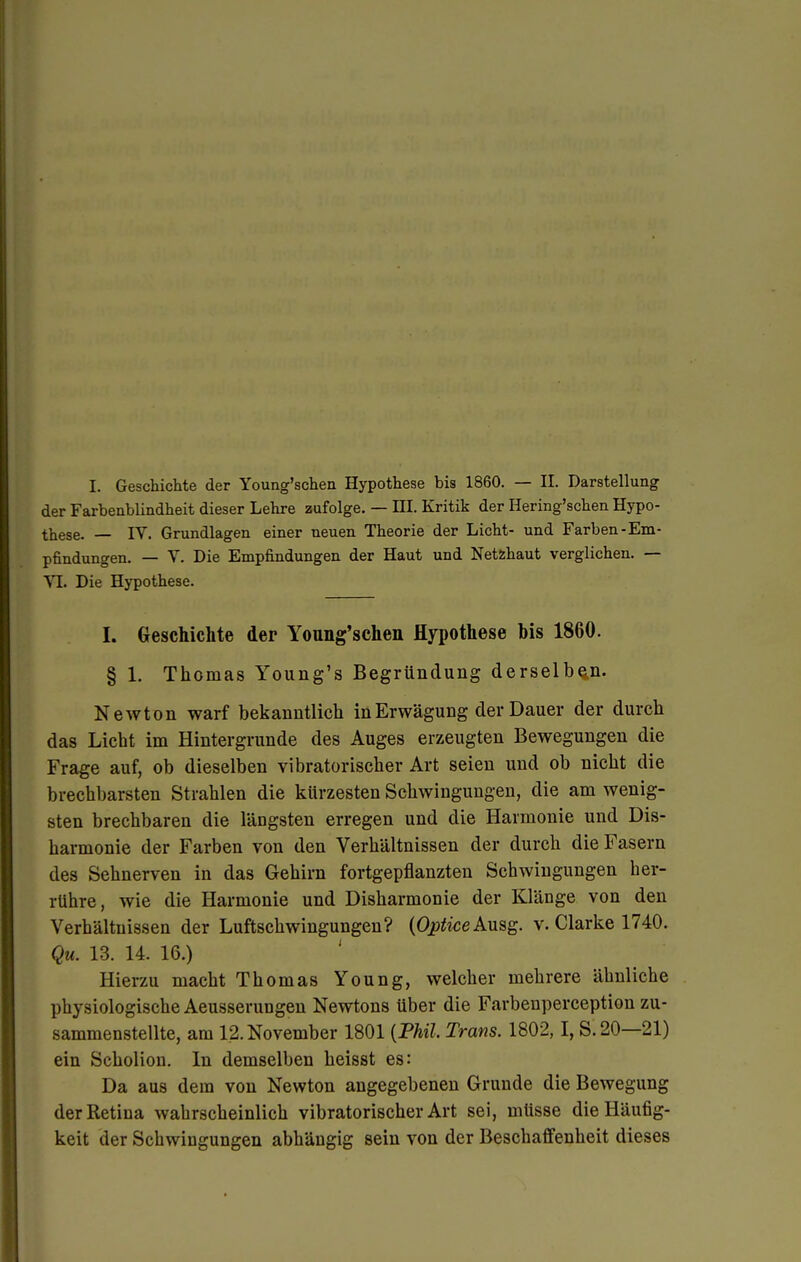 I. Geschichte der Young'schen Hypothese bis 1860. — II. Darstellung der Farbenblindheit dieser Lehre zufolge. — HI. Kritik der Hering'schen Hypo- these. — IV. Grundlagen einer neuen Theorie der Licht- und Farben-Em- pfindungen. — V. Die Empfindungen der Haut und Netzhaut verglichen. — VI. Die Hypothese. I. Geschichte der Young'schen Hypothese bis 1860. § 1. Thomas Young's Begründung derselben. Newton warf bekanntlich in Erwägung der Dauer der durch das Licht im Hintergrunde des Auges erzeugten Bewegungen die Frage auf, ob dieselben vibratorischer Art seien und ob nicht die brechbarsten Strahlen die kürzesten Schwingungen, die am wenig- sten brechbaren die längsten erregen und die Harmonie und Dis- harmonie der Farben von den Verhältnissen der durch die Fasern des Sehnerven in das Gehirn fortgepflanzten Schwingungen her- rühre, wie die Harmonie und Disharmonie der Klänge von den Verhältnissen der Luftschwingungen? (Optice Ausg. v. Clarke 1740. Qu. 13. 14. 16.) Hierzu macht Thomas Young, welcher mehrere ähnliche physiologische Aeusserungen Newtons über die Farbenperception zu- sammenstellte, am 12. November 1801 {Phil. Trans. 1802,1, S.20—21) ein Scholion. In demselben heisst es: Da aus dem von Newton angegebenen Grunde die Bewegung der Retina wahrscheinlich vibratorischer Art sei, müsse die Häufig- keit der Schwingungen abhängig sein von der Beschaffenheit dieses