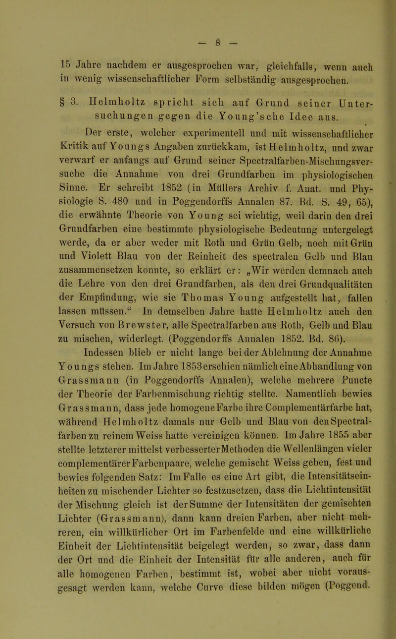 15 Jahre nachdem er ausgesprochen war, gleichfalls, wenn auch in wenig wissenschaftlicher Form selbständig ausgesprochen. § 3. Helmholtz spricht sich auf Grund seiner Unter- suchungen gegen die Young'sche Idee aus. Der erste, welcher experimentell und mit wissenschaftlicher Kritik auf Youngs Angaben zurückkam, ist Heimholt/., und zwar verwarf er anfangs auf Grund seiner Spectralfarben-Mischungsver- suche die Annahme von drei Grundfarben im physiologischen Sinne. Er schreibt 1852 (in Müllers Archiv f. Anat. und Phy- siologie S. 480 und in Poggendorffs Annalen 87. Bd. S. 49, 65), die erwähnte Theorie von Young sei wichtig, weil darin den drei Grundfarben eine bestimmte physiologische Bedeutung untergelegt werde, da er aber weder mit Roth und Grün Gelb, noch mit Grün und Violett Blau von der Reinheit des spectralen Gelb und Blau zusammensetzen konnte, so erklärt er: „Wir werden demnach auch die Lehre von den drei Grundfarben, als den drei Grundqualitäten der Empfindung, wie sie Thomas Young aufgestellt hat, fallen lassen müssen. In demselben Jahre hatte Helmholtz auch den Versuch von Brewster, alle Spectralfarben aus Roth, Gelb und Blau zu mischen, widerlegt. (Poggendorffs Annalen 1852. Bd. 80). Indessen blieb er nicht lange bei der Ablehnung der Annahme Youngs stehen. Im Jahre 1853 erschien nämlich eine Abhandlung von Grass mann (in Poggendorffs Annalen), welche mehrere Puncte der Theorie der Farbenmischung richtig stellte. Namentlich bewies Grassmann, dass jede homogene Farbe ihre Complementärfarbe hat, während Helmholtz damals nur Gelb und Blau von den Spectral- farben zu reinem Weiss hatte vereinigen können. Im Jahre 1855 aber stellte letzterer mittelst verbesserter Methoden die Wellenlängen vieler complementärer Farbenpaare, welche gemischt Weiss geben, fest und bewies folgenden Satz: Im Falle es eine Art gibt, die Intensitätsein- heiten zu mischender Lichter so festzusetzen, dass die Lichtintensität der Mischung gleich ist der Summe der Intensitäten der gemischten Lichter (Grassmann), dann kann dreien Farben, aber nicht meh- reren, ein willkürlicher Ort im Farbenfelde und eine willkürliche Einheit der Lichtintensität beigelegt werden, so zwar, dass dann der Ort und die Einheit der Intensität für alle anderen, auch für alle homogenen Farben, bestimmt ist, wobei aber nicht voraus- gesagt werden kann, welche Curve diese bilden mögen (Poggcnd.