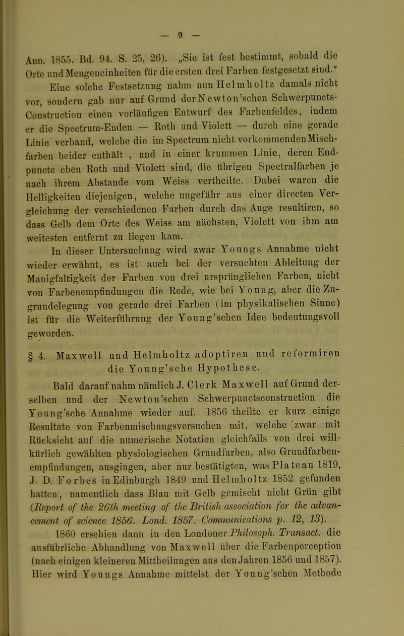 Ann. 1855. Bd. 94. S. 25, 26). „Sie ist fest bestimmt, sobald die Orte und Mengeueinheiten für die ersten drei Farben festgesetzt sind. Eine solche Festsetzung nabrn nunHelmholtz damals nicht vor, sondern gab nur auf Grund derNewton'schen Schwerpuncts- (Amstruetion einen vorläufigen Entwurf des Farbenfeldes, indem er die Spectrum-Enden — Roth und Violett — durch eine gerade Linie verband, welche die im Spectrum nicht vorkommenden Misch- farben beider enthält , und in einer krummen Linie, deren End- pnncte eben Roth und Violett sind, die übrigen Spectralfarben je nach ihrem Abstände vom Weiss vertheilte. Dabei waren die Helligkeiten diejenigen, welche ungefähr aus einer directen Ver- gleichung der verschiedenen Farben durch das Auge resultiren, so dass Gelb dem Orte des Weiss am nächsten, Violett von ihm am weitesten entfernt zu liegen kam. In dieser Untersuchung wird zwar Youngs Annahme nicht wieder erwähnt, es ist auch bei der versuchten Ableitung der Manigfaltigkeit der Farben von drei ursprünglichen Farben, nicht von Farbenempfindungen die Rede, wie bei Young, aber die Zu- grundelegung von gerade drei Farben (im physikalischen Sinne) ist für die Weiterführung der Young'sehen Idee bedeutungsvoll geworden. § 4. Maxwell und Helmholtz adoptiren und reformiren die Young'sche Hypothese. Bald darauf nahm nämlich J. Clerk Maxwell auf Grund der- selben und der Newton'sehen Schwerpunctsconstruction die Young'sche Annahme wieder auf. 1856 theilte er kurz einige Resultate von Farbenmischungsversuchen mit, welche /zwar mit Rücksicht auf die numerische Notation gleichfalls von drei will- kürlich gewählten physiologischen Grundfarben, also Grundfarbeu- empfinduiigen, ausgingen, aber nur bestätigten, was Plateau 1819, J. D. Forbes in Edinburgh 1849 und Helmholtz 1852 gefunden hatten, namentlich dass Blau mit Gelb gemischt nicht Grün gibt {Report of the 26th meeting of the British association for the advan- cement of science 1856. Lond. 1857. Communications p. 12, 13). 1860 erschien dann in den Londoner Philosoph. Transact. die ausführliche Abhandlung von Maxwell über die Farbenperception (nach einigen kleineren Mittheilungen aus den Jahren 1856 und 1857). Hier wird Youngs Annahme mittelst der Young'schcn Methode