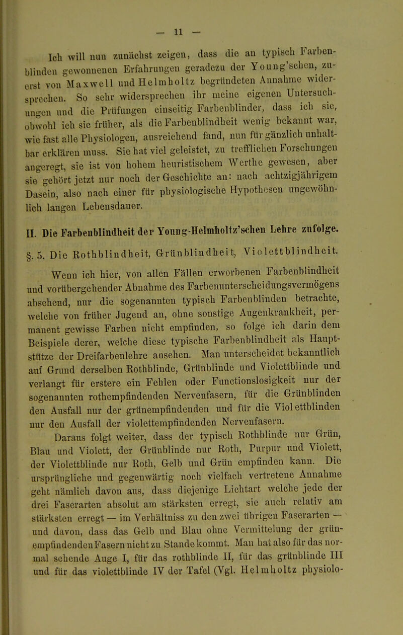 Ich will mm zunächst zeigen, dass die an typisch Farben- blinden gewonnenen Erfahrungen geradezu der Young'schen, zu- erst von Maxwell und Heimholt/ begründeten Annahme wider- sprechen. So sehr widersprechen ihr meine eigenen Untersuch- ungen uud die Prüfungen einseitig Farbenblinder, dass ich sie, obwohl ich sie früher, als die Farbenblindheit wenig bekannt war, wie fast alle Physiologen, ausreichend fand, nun für gänzlich unhalt- bar erklären muss. Sie hat viel geleistet, zu trefflichen Forschungen angeregt, sie ist von hohem heuristischem Werthe gewesen, aber sie° gehört jetzt nur noch der Geschichte an: nach achtzigjährigem Dasein, also nach einer für physiologische Hypothesen ungewöhn- lich langen Lebensdauer. II. Die Farbenblindheit der Young-Helmholtz'schen Lehre zufolge. §.5. Die Rothblindheit, Grünblindheit, Violettblindheit. Wenn ich hier, von allen Fällen erworbenen Farbenblindheit uud vorübergehender Abnahme des Farbenunterscheidungsvermögens absehend, nur die sogenannten typisch Farbenblinden betrachte, welche von früher Jugend an, ohne sonstige Augenkrankheit, per- manent gewisse Farben nicht empfinden, so folge ich darin dem Beispiele derer, welche diese typische Farbenblindheit als Haupt- stütze der Dreifarbenlehre ansehen. Man unterscheidet bekanntlich auf Grund derselben Rothblinde, Grünblinde und Violettblinde und verlangt für erstere ein Fehlen oder Functionslosigkeit nur der sogenannten rothempfindenden Nervenfasern, für die Grünblinden den Ausfall nur der grünempfindenden und für die Violettblinden nur den Ausfall der violettempfindenden Nervenfasern. Daraus folgt weiter, dass der typisch Rothblinde nur Grün, Blau und Violett, der Grünblinde nur Roth, Purpur und Violett, der Violettblinde nur Roth, Gelb und Grün empfinden kann. Die ursprüngliche und gegenwärtig noch vielfach vertretene Annahme geht nämlich davon aus, dass diejenige Lichtart welche jede der drei Faserarten absolut am stärksten erregt, sie auch relativ am stärksten erregt — im Verhältniss zu den zwei übrigen Faserarten — und davon, dass das Gelb und Blau ohne Vermittelung der grün- empfindendcnFasern nicht zu Stande kommt. Man hat also für das nor- mal sehende Auge I, für das rothblinde II, für das grünblinde III und für das violettblinde IV der Tafel (Vgl. Helmholtz physiolo-