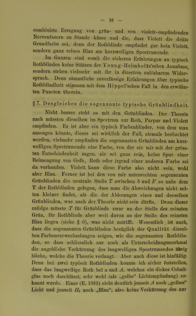 combinirte Erregung von grün- und von violett-empfindenden Nervenfasern zu Stande käme und die, dass Violett die dritte Grundfarbe sei, denn der Rothblinde empfindet gar kein Violett, sondern ganz reines Blau am kurzwelligen Spectrumende. Im Ganzen sind somit die sicheren Erfahrungen an typisch Rothblinden keine Stützen der Young-Helmholtz'schen Annahme, sondern stehen vielmehr mit ihr in directem unlösbarem Wider- spruch. Denn sämmtliche zuverlässige Erfahrungen über typische Rothblindheit stimmen mit dem HippePschen Fall in den erwähn- ten Puncten überein. §7. Desgleichen die sogenannte typische Grünblindheit. Nicht besser steht es mit den Grünblinden. Der Theorie nach müssten dieselben im Spectrum nur Roth, Purpur und Violett empfinden. Es ist aber ein typisch Farbenblinder, von dem man aussagen könnte, dieses sei wirklich der Fall, niemals beobachtet worden, vielmehr empfinden die sogenannten Grünblinden am kurz- welligen Spectrumende eine Farbe, von der sie mir mit der gröss- ten Entschiedenheit sagen, sie sei ganz rein, keine Spur einer Beimengung von Gelb, Roth oder irgend einer anderen Farbe sei da vorhanden. Violett kann diese Farbe also nicht sein, wohl aber Blau. Ferner ist bei den von mir untersuchten sogenannten Grünblinden die neutrale Stelle T zwischen b und F so nahe dem T der Rothblinden gelegen, dass man die Abweichungen nicht sel- ten kleiner findet, als die der Ablesungen eines und desselben Grünblinden, was nach der Theorie nicht sein dürfte. Denn dieser zufolge müsste T für Grünblinde zwar an der Stelle des reinsten Grün, für Rothblinde aber weit davon an der Stelle des reinsten Blau liegen (siehe § 6), was nicht zutrifft. Wesentlich ist auch, dass die sogenannten Grünblinden bezüglich der Qualität diesel- ben Farbenverwechselungen zeigen, wie die sogenannten Rothblin- den, so dass schliesslich nur noch als Unterscheidungsmerkmal die angebliche Verkürzung des langwelligen Spectrumendes übrig bliebe, welche die Theorie verlangt. Aber auch diese ist hinfällig. Denn bei zwei typisch Rothblinden konnte ich sicher feststellen, dass das langwellige Roth bei a und A, welches ein dickes Cobalt- glas noch durchlässt, sehr wohl (als gelbe Lichtempfindung) er- kannt wurde. Einer (E. 1881) sieht deutlich jenseit A noch „gelbes Licht und jenseit H2 noch „Blau, also keine Verkürzung des nur