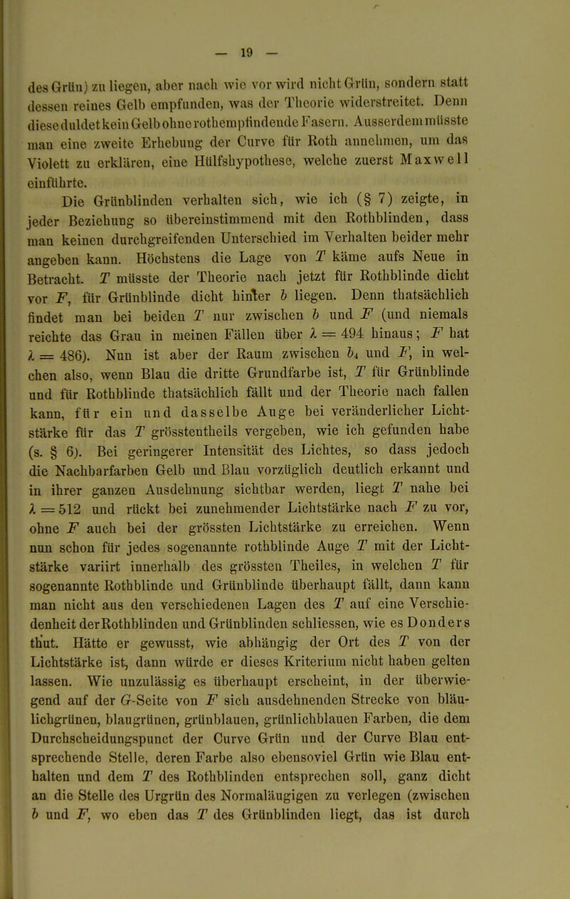 des Grün) zu liegen, aber nach wie vor wird nicht Grün, sondern statt dessen reines Gelb empfunden, was der Theorie widerstreitet. Denn diese duldet kein Gelb ohne rothemptindende Fasern. Ausserdem miisste man eine zweite Erhebung der Curve für Roth annehmen, um das Violett zu erklären, eine Hülfshypothese, welche zuerst Maxwell einführte. Die Griinblinden verhalten sich, wie ich (§ 7) zeigte, in jeder Beziehung so übereinstimmend mit den Rothblinden, dass man keinen durchgreifenden Unterschied im Verhalten beider mehr angeben kann. Höchstens die Lage von T käme aufs Neue in Betracht. T miisste der Theorie nach jetzt für Rothblinde dicht vor F, für Grünblinde dicht hinter b liegen. Denn thatsächlich findet man bei beiden T nur zwischen b und F (und niemals reichte das Grau in meinen Fällen über l = 494 hinaus; F hat l = 486). Nun ist aber der Raum zwischen b4 und F, in wel- chen also, wenn Blau die dritte Grundfarbe ist, T für Grünblinde und für Rothblinde thatsächlich fällt und der Theorie nach fallen kann, für ein und dasselbe Auge bei veränderlicher Licht- stärke für das T grösstenteils vergeben, wie ich gefunden habe (s. § 6). Bei geringerer Intensität des Lichtes, so dass jedoch die Nachbarfarben Gelb und Blau vorzüglich deutlich erkannt und in ihrer ganzen Ausdehnung sichtbar werden, liegt T nahe bei l = 512 und rückt bei zunehmender Lichtstärke nach F zu vor, ohne F auch bei der grössten Lichtstärke zu erreichen. Wenn nun schon für jedes sogenannte rothblinde Auge T mit der Licht- stärke variirt innerhalb des grössten Theiles, in welchen T für sogenannte Rothblinde und Grünblinde überhaupt fällt, dann kann man nicht aus den verschiedenen Lagen des T auf eine Verschie- denheit der Rothblinden und Grünblinden schliessen, wie es Donders th'ut. Hätte er gewusst, wie abhängig der Ort des T von der Lichtstärke ist, dann würde er dieses Kriterium nicht haben gelten lassen. Wie unzulässig es überhaupt erscheint, in der überwie- gend auf der (?-Seite von F sich ausdehnenden Strecke von bläu- lichgrünen, blaugrünen, grünblauen, grünlichblauen Farben, die dem Durchscheidungspunct der Curve Grün und der Curve Blau ent- sprechende Stelle, deren Farbe also ebensoviel Grün wie Blau ent- halten und dem T des Rothblinden entsprechen soll, ganz dicht an die Stelle des Urgrün des Normaläugigen zu verlegen (zwischen b und F, wo eben das T des Grünblinden liegt, das ist durch 1