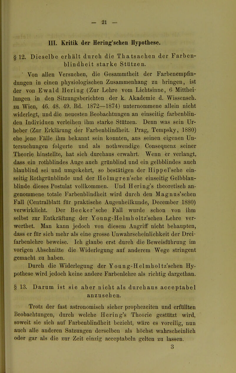 III. Kritik der Hering'sehen Hypothese. §12. Dieselbe erhält durch die Thatsaehen der Farben- blindheit starke Stützen. ' Von allen Versuchen, die Gesammtheit der Farbenempfin- dungen in einen physiologischen Zusammenhang zu bringen, ist der von Ewald Hering (Zur Lehre vom Lichtsinne, 6 Mitthei- lungen in den Sitzungsberichten der k. Akademie d. Wissensch, zu Wien, 46. 48. 49. Bd. 1872—1874) unternommene allein nicht widerlegt, und die neuesten Beobachtungen an einseitig farbenblin- den Individuen verleihen ihm starke Stützen. Denn was sein Ur- heber (Zur Erklärung der Farbenblindheit. Prag, Tempsky, 1880) ehe jene Fälle ihm bekannt sein konnten, aus seinen eigenen Un- tersuchungen folgerte und als nothwendige Consequenz seiner Theorie hinstellte, hat sich durchaus erwahrt. Wenn er verlangt, dass ein rothblindes Auge auch grünblind und ein gelbblindes auch blaublind sei und umgekehrt, so bestätigen der Hippel'sche ein- seitig Rothgrünblinde und der Holmgr en'sche einseitig Gelbblau- blinde dieses Postulat vollkommen. Und Hering's theoretisch an- genommene totale Farbenblindheit wird durch den Magnus'schen Fall (Centralblatt für praktische Augenheilkunde, December 1880) verwirklicht. Der Becker'sehe Fall wurde schon von ihm selbst zur Entkräftung der Young-Helmholtz'schen Lehre ver- werthet. Man kann jedoch von diesem Angriff nicht behaupten, dass er für sich mehr als eine grosse Unwahrscheinlichkeit der Drei- farbenlehre beweise. Ich glaube erst durch die Beweisführung im vorigen Abschnitte die Widerlegung auf anderem Wege stringent gemacht zu haben. Durch die Widerlegung der Young-Helmholtz'schen Hy- pothese wird jedoch keine andere Farbenlehre als richtig dargethan. § 13. Darum ist sie aber nicht als durchaus acceptabel anzusehen. Trotz der fast astronomisch sicher prophezeiten und erfüllten Beobachtungen, durch welche Hering's Theorie gestützt wird, soweit sie sich auf Farbenblindheit bezieht, wäre es voreilig, nun auch alle anderen Satzungen derselben als höchst wahrscheinlich oder gar als die zur Zeit einzig acceptabeln gelten zu lassen. 3