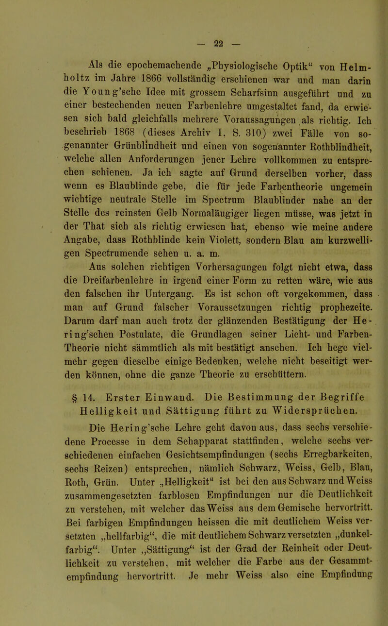 Als die epochemachende „Physiologische Optik von Helm- holtz im Jahre 18G6 vollständig erschienen war und man darin die Young'sche Idee mit grossem Scharfsinn ausgeführt und zu einer bestechenden neuen Farbenlehre umgestaltet fand, da erwie- sen sich bald gleichfalls mehrere Voraussagungen als richtig. Ich beschrieb 1868 (dieses Archiv I, S. 310) zwei Fälle von so- genannter Grünblindheit und einen von sogenannter Rothblindheit, welche allen Anforderungen jener Lehre vollkommen zu entspre- chen schienen. Ja ich sagte auf Grund derselben vorher, dass wenn es Blaublinde gebe, die für jede Farbentheorie ungemein wichtige neutrale Stelle im Spectrum Blaublinder nahe an der Stelle des reinsten Gelb Normaläugiger liegen müsse, was jetzt in der That sich als richtig erwiesen hat, ebenso wie meine andere Angabe, dass Rothblinde kein Violett, sondern Blau am kurzwelli- gen Spectrumende sehen u. a. m. Aus solchen richtigen Vorhersagungen folgt nicht etwa, dass die Dreifarbenlehre in irgend einer Form zu retten wäre, wie aus den falschen ihr Untergang. Es ist schon oft vorgekommen, dass man auf Grund falscher Voraussetzungen richtig prophezeite. Darum darf man auch trotz der glänzenden Bestätigung der He- ring'schen Postulate, die Grundlagen seiner Licht- und Farben- Theorie nicht sämmtlich als mit bestätigt ansehen. Ich hege viel- mehr gegen dieselbe einige Bedenken, welche nicht beseitigt wer- den können, ohne die ganze Theorie zu erschüttern. § 14. Erster Einwand. Die Bestimmung der Begriffe Helligkeit und Sättigung führt zu Widersprüchen. Die Hering'sche Lehre geht davon aus, dass sechs verschie- dene Processe in dem Sehapparat stattfinden, welche sechs ver- schiedenen einfachen Gesichtsempfindungen (sechs Erregbarkeiten, sechs Reizen) entsprechen, nämlich Schwarz, Weiss, Gelb, Blau, Roth, Grün. Unter „Helligkeit ist bei den aus Schwarz und Weiss zusammengesetzten farblosen Empfindungen nur die Deutlichkeit zu verstehen, mit welcher das Weiss aus dem Gemische hervortritt. Bei farbigen Empfindungen heissen die mit deutlichem Weiss ver- setzten „hellfarbig, die mit deutlichem Schwarz versetzten „dunkel- farbig. Unter „Sättigung ist der Grad der Reinheit oder Deut- lichkeit zu verstehen, mit welcher die Farbe aus der Gesammt- empfindung hervortritt. Je mehr Weiss also eine Empfindung