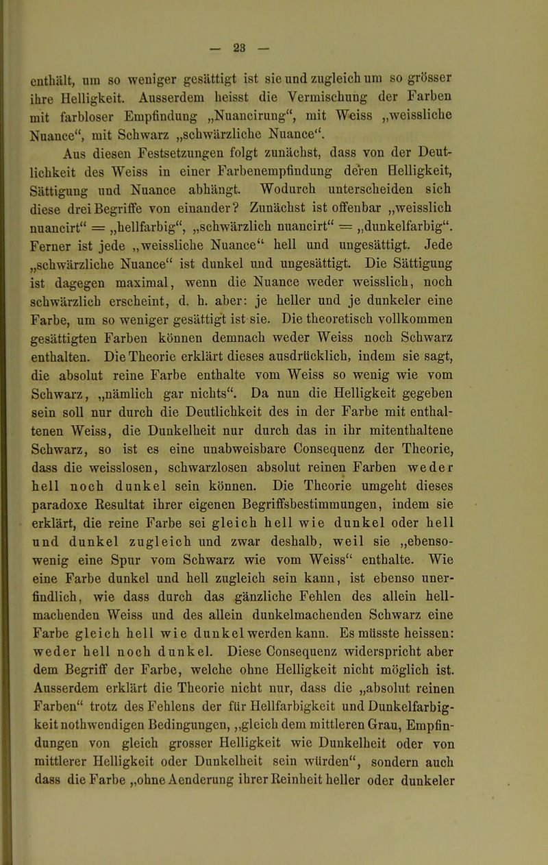 enthält, um so weniger gesättigt ist sie und zugleich um so grösser ihre Helligkeit. Ausserdem heisst die Vermischung der Farben mit farbloser Empfindung „Nuancirung, mit Weiss „weissliche Nuance, mit Schwarz „schwärzliche Nuance. Aus diesen Festsetzungen folgt zunächst, dass von der Deut- lichkeit des Weiss in einer Farbenempfindung deren Helligkeit, Sättigung und Nuance abhängt. Wodurch unterscheiden sich diese drei Begriffe von einander ? Zunächst ist offenbar „weisslich nuancirt = „hellfarbig, „schwärzlich nuancirt = „dunkelfarbig. Ferner ist jede „weissliche Nuance hell und ungesättigt. Jede „schwärzliche Nuance ist dunkel und ungesättigt. Die Sättigung ist dagegen maximal, wenn die Nuance weder weisslich, noch schwärzlich erscheint, d. h. aber: je heller und je dunkeler eine Farbe, um so weniger gesättigt ist sie. Die theoretisch vollkommen gesättigten Farben können demnach weder Weiss noch Schwarz enthalten. Die Theorie erklärt dieses ausdrücklich, indem sie sagt, die absolut reine Farbe enthalte vom Weiss so wenig wie vom Schwarz, „nämlich gar nichts. Da nun die Helligkeit gegeben sein soll nur durch die Deutlichkeit des in der Farbe mit enthal- tenen Weiss, die Dunkelheit nur durch das in ihr mitenthaltene Schwarz, so ist es eine unabweisbare Consequenz der Theorie, dass die weisslosen, schwarzlosen absolut reinen Farben weder hell noch dunkel sein können. Die Theorie umgeht dieses paradoxe Resultat ihrer eigenen Begriffsbestimmungen, indem sie erklärt, die reine Farbe sei gleich hell wie dunkel oder hell und dunkel zugleich und zwar deshalb, weil sie „ebenso- wenig eine Spur vom Schwarz wie vom Weiss enthalte. Wie eine Farbe dunkel und hell zugleich sein kann, ist ebenso uner- findlich, wie dass durch das gänzliche Fehlen des allein hell- machenden Weiss und des allein dunkelmachenden Schwarz eine Farbe gleich hell wie dunkel werden kann. Es müsste heissen: weder hell noch dunkel. Diese Consequenz widerspricht aber dem Begriff der Farbe, welche ohne Helligkeit nicht möglich ist. Ausserdem erklärt die Theorie nicht nur, dass die „absolut reinen Farben trotz des Fehlens der für Hellfarbigkeit und Dunkelfarbig- keit nothwendigen Bedingungen, „gleich dem mittleren Grau, Empfin- dungen von gleich grosser Helligkeit wie Dunkelheit oder von mittlerer Helligkeit oder Dunkelheit sein würden, sondern auch dass die Farbe „ohne Aenderung ihrer Reinheit heller oder dunkeler