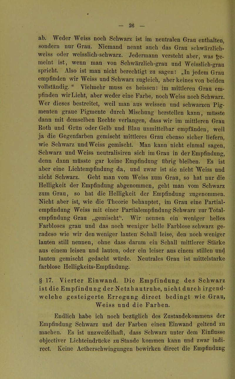 ab. Weder Weiss noch Schwarz ist im neutralen Grau enthalten, sondern nur Grau. Niemand nennt auch das Grau schwärzlich- weiss oder weisslich-schwarz. Jedermann versteht aber, was ge- meint ist, wenn man von Schwärzlich-grau und Weisslich-grau spricht. Also ist man nicht berechtigt zu sagen: „In jedem Grau empfinden wir Weiss und Schwarz zugleich, aber keines von beiden vollständig.  Vielmehr muss es heissen: im mittleren Grau em- pfinden wir Licht, aber weder eine Farbe, noch Weiss noch Schwarz. Wer dieses bestreitet, weil man aus weissen und schwarzen Pig- menten graue Pigmente durch Mischung herstellen kann, müsste dann mit demselben Rechte verlangen, dass wir im mittleren Grau Roth und Grün oder Gelb und Blau unmittelbar empfänden, weil ja die Gegenfarben gemischt mittleres Grau ebenso sicher liefern, wie Schwarz und Weiss gemischt. Man kann nicht einmal sagen, Schwarz und Weiss neutralisiren sich im Grau in der Empfindung, denn dann müsste gar keine Empfindung übrig bleiben. Es ist aber eine Lichtempfindung da, und zwar ist sie nicht Weiss und nicht Schwarz. Geht man vom Weiss zum Grau, so hat nur die Helligkeit der Empfindung abgenommen, geht man vom Schwarz zum Grau, so hat die Helligkeit der Empfindung zugenommen. Nicht aber ist, wie die Theorie behauptet, im Grau eine Partial- empfindung Weiss mit einer Partialempfindung Schwarz zur Total- empfindung Grau „gemischt. Wir nennen ein weniger helles Farbloses grau und das noch weniger helle Farblose schwarz ge- radeso wie wir den weniger lauten Schall leise, den noch weniger lauten still nennen, ohne dass darum ein Schall mittlerer Stärke aus einem leisen und lauten, oder ein leiser aus einem stillen und lauten gemischt gedacht würde. Neutrales Grau ist mittelstarke farblose Helligkeits-Empfindung. § 17. Vierter Einwand. Die Empfindung des Schwarz ist die Empfindung der Netzhautruhe, nicht durch irgend- welche gesteigerte Erregung direct bedingt wie Grau, Weiss und die Farben. Endlich habe ich noch bezüglich des Zustandekommens der Empfindung Schwarz und der Farben einen Einwand geltend zu machen. Es ist unzweifelhaft, dass Schwarz unter dem Einflüsse objectiver Lichteindrücke zu Stande kommen kann und zwar indi- rect. Keine Aetherschwingungen bewirken direct die Empfindung