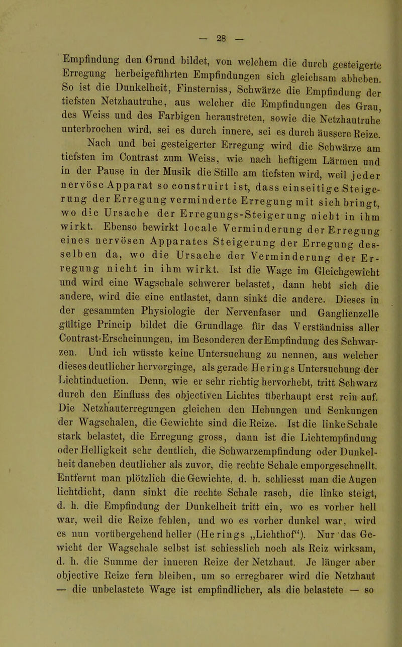 Empfindung den Grund bildet, von welchem die durch gesteigerte Erregung herbeigeführten Empfindungen sich gleichsam abheben. So ist die Dunkelheit, Finsterniss, Schwärze die Empfindung der tiefsten Netzhautruhe, aus welcher die Empfindungen des Grau, des Weiss und des Farbigen heraustreten, sowie die Netzhautruhe' unterbrochen wird, sei es durch innere, sei es durch äussere Reize. Nach und bei gesteigerter Erregung wird die Schwärze am tiefsten im Contrast zum Weiss, wie nach heftigem Lärmen und in der Pause in der Musik die Stille am tiefsten wird, weil jeder nervöse Apparat so construirt ist, dass einseitige Steige- rung der Erregung verminderte Erregung mit sich bringt, wo die Ursache der Erregungs-Steigerung nicht in ihm wirkt. Ebenso bewirkt locale Verminderung der Erregung eines nervösen Apparates Steigerung der Erregung des- selben da, wo die Ursache der Verminderung der Er- regung nicht in ihm wirkt. Ist die Wage im Gleichgewicht und wird eine Wagschale schwerer belastet, dann hebt sich die andere, wird die eine entlastet, dann sinkt die andere. Dieses in der gesammten Physiologie der Nervenfaser und Ganglienzelle gültige Princip bildet die Grundlage für das Verständniss aller Contrast-Erscheinungen, im Besonderen der Empfindung des Schwar- zen. Und ich wüsste keine Untersuchung zu nennen, aus welcher dieses deutlicher hervorginge, als gerade Herings Untersuchung der Lichtinduction. Denn, wie er sehr richtig hervorhebt, tritt Schwarz durch den Einfluss des objectiven Lichtes überhaupt erst rein auf. Die Netzh'auterregungen gleichen den Hebungen und Senkungen der Wagschalen, die Gewichte sind die Reize. Ist die linke Schale stark belastet, die Erregung gross, dann ist die Lichtempfindung oder Helligkeit sehr deutlich, die Schwarzempfindung oder Dunkel- heit daneben deutlicher als zuvor, die rechte Schale emporgeschnellt. Entfernt man plötzlich die Gewichte, d. h. schliesst man die Augen lichtdicht, dann sinkt die rechte Schale rasch, die linke steigt, d. h. die Empfindung der Dunkelheit tritt ein, wo es vorher hell war, weil die Reize fehlen, und wo es vorher dunkel war, wird es nun vorübergehend heller (Herings „Lichthof). Nur'das Ge- wicht der Wagschale selbst ist schiesslich noch als Reiz wirksam, d. h. die Summe der inneren Reize der Netzhaut. Je länger aber objective Reize fern bleiben, um so erregbarer wird die Netzhaut — die unbelastete Wage ist empfindlicher, als die belastete — so