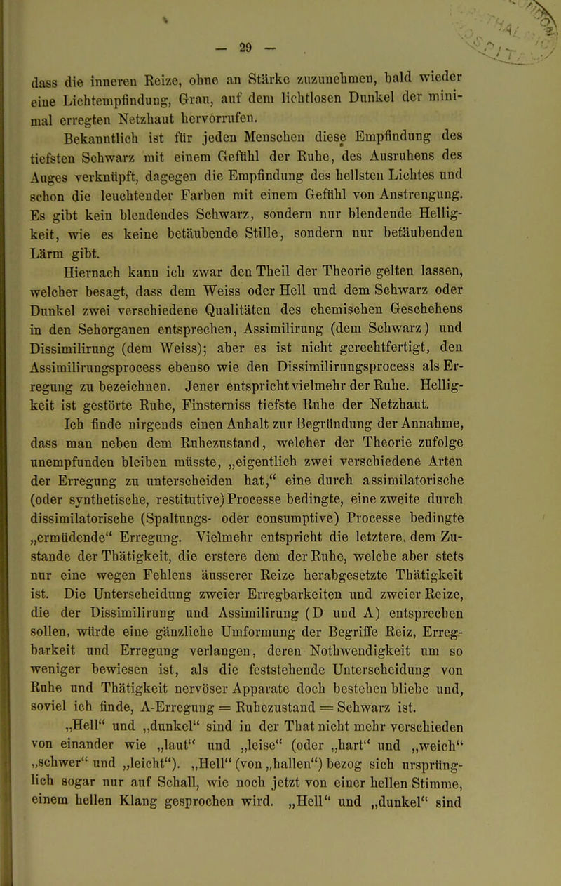 dass die inneren Reize, ohne an Stärke zuzunehmen, bald wieder eine Lichtempfindung, Grau, auf dem lichtlosen Dunkel der mini- mal erregten Netzhaut hervorrufen. Bekanntlich ist für jeden Menschen diese Empfindung des tiefsten Schwarz mit einem Gefühl der Ruhe, des Ausruhens des Auges verknüpft, dagegen die Empfindung des hellsten Lichtes und schon die leuchtender Farben mit einem Gefühl von Anstrengung. Es gibt kein blendendes Schwarz, sondern nur blendende Hellig- keit, wie es keine betäubende Stille, sondern nur betäubenden Lärm gibt. Hiernach kann ich zwar den Theil der Theorie gelten lassen, welcher besagt, dass dem Weiss oder Hell und dem Schwarz oder Dunkel zwei verschiedene Qualitäten des chemischen Geschehens in den Sehorganen entsprechen, Assimilirung (dem Schwarz) und Dissimilirung (dem Weiss); aber es ist nicht gerechtfertigt, den Assimilirungsprocess ebenso wie den Dissimilirungsprocess als Er- regung zu bezeichnen. Jener entspricht vielmehr der Ruhe. Hellig- keit ist gestörte Ruhe, Finsterniss tiefste Ruhe der Netzhaut. Ich finde nirgends einen Anhalt zur Begründung der Annahme, dass man neben dem Ruhezustand, welcher der Theorie zufolge unempfunden bleiben müsste, „eigentlich zwei verschiedene Arten der Erregung zu unterscheiden hat, eine durch assimilatorische (oder synthetische, restitutive) Processe bedingte, eine zweite durch dissimilatorische (Spaltungs- oder consumptive) Processe bedingte „ermüdende Erregung. Vielmehr entspricht die letztere, dem Zu- stande der Thätigkeit, die erstere dem der Ruhe, welche aber stets nur eine wegen Fehlens äusserer Reize herabgesetzte Thätigkeit ist. Die Unterscheidung zweier Erregbarkeiten und zweier Reize, die der Dissimilirung und Assimilirung (D und A) entsprechen sollen, würde eine gänzliche Umformung der Begriffe Reiz, Erreg- barkeit und Erregung verlangen, deren Nothwendigkeit um so weniger bewiesen ist, als die feststehende Unterscheidung von Ruhe und Thätigkeit nervöser Apparate doch bestehen bliebe und, soviel ich finde, A-Erregung = Ruhezustand = Schwarz ist. „Hell und „dunkel sind in der That nicht mehr verschieden von einander wie „laut und „leise (oder „hart und „weich „schwer und „leicht). „Hell (von „hallen) bezog sich ursprüng- lich sogar nur auf Schall, wie noch jetzt von einer hellen Stimme, einem hellen Klang gesprochen wird. „Hell und „dunkel sind