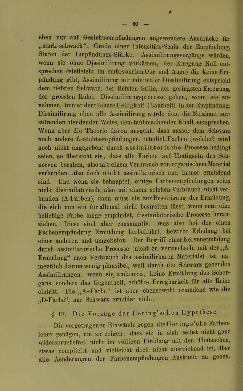 -so- eben nur auf Gesichtsempfindungen angewendete Ausdrücke für „stark-schwach, Grade einer Intensitäts-Scala der Empfindung, Stufen der Empfindungs-Stärke. Assimiliruugsvorgänge würden, wenn sie ohne Dissimilirung vorkämen, der Erregung Null ent- sprechen (vielleicht im embryonalen Ohr und Auge) die keine Em- pfindung gibt, Assimilirung mit minimaler Dissimilirung entspricht dem tiefsten Schwarz, der tiefsten Stille, der geringsten Erregung, der grössten Ruhe. Dissimilirungsprocesse geben, wenn sie zu- nehmen, immer deutlichere Helligkeit (Lautheit) in der Empfindung. Dissimilirung ohne alle Assimilirung würde dem die Netzhaut zer- störenden blendenden Weiss, dem taubmachenden Knall, entsprechen. Wenn aber die Theorie davon ausgeht, dass ausser dem Schwarz noch andere Gesichtsempfindungen, nämlich Farben (welche? wird noch nicht angegeben) durch assimilatorische Processe bedingt seien, so übersieht sie, dass alle Farben auf Thätigsein des Seh- nerven beruhen, also mit einem Verbrauch von organischem Material verbunden, also doch nicht assimilatorisch und immer ermüdend sind. Und wenn sie behauptet, einige Farbenempfindungen seien nicht dissimilatorisch, also mit einem solchen Verbrauch nicht ver- bunden (A-Farben), dann muss sie zur Beseitigung der Ermüdung, die sich nun ein für allemal nicht bestreiten lässt, wenn man eine beliebige Farbe lange empfindet, dissimilatorische Processe heran- ziehen. Diese sind aber consumptiv. Was also bei der einen Farbenempfindung Ermüdung herbeiführt, bewirkt Erholung bei einer anderen und umgekehrt. Der Begriff einer Nervenermüdung durch assimilatorische Processe (nicht zu verwechseln mit der „A- Ermüdung nach Verbrauch des assimilirbaren Materials) ist na- mentlich darum wenig plausibel, weil durch die Schwarz gebenden Assimilirungen, wenn sie andauern, keine Ermüdung des Sehor- gans, sondern das Gegentheil, erhöhte Erregbarkeit für alle Reize eintritt. Die „A-Farbe ist aber ebensowohl ermüdend wie die „D-Farbe, nur Schwarz ermüdet nicht. § 18. Die Vorzüge der Hering'schen Hypothese. Die vorgetragenen Einwände gegen dieHerings'che Farben- lehre genügen, um zu zeigen, dass sie in sich selbst nicht ganz widerspruchsfrei, nicht im völligen Einklang mit den Thatsachen, etwas complicirt und vielleicht doch nicht ausreichend ist, über alle Aenderungen der Farbenempfindungen Auskunft zu geben.